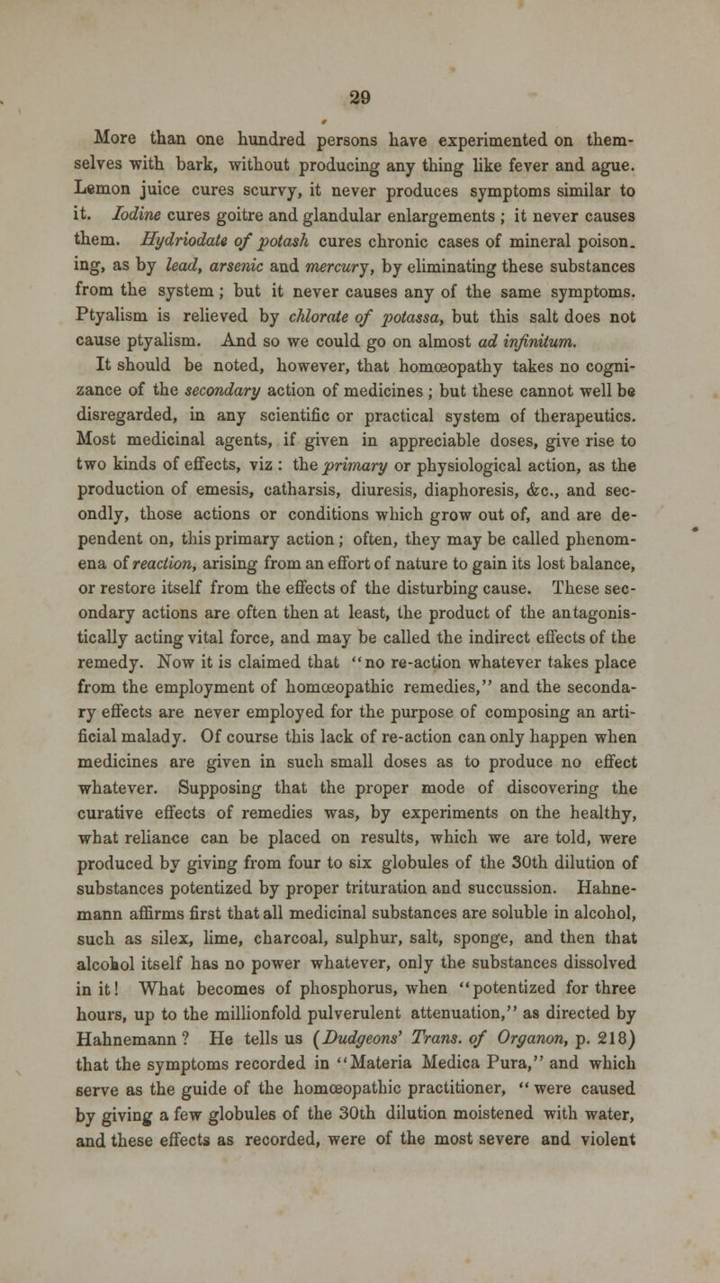 More than one hundred persons have experimented on them- selves with bark, without producing any thing like fever and ague. Lemon juice cures scurvy, it never produces symptoms similar to it. Iodine cures goitre and glandular enlargements ; it never causes them. Hydriodate of potash cures chronic cases of mineral poison, ing, as by lead, arsenic and mercury, by eliminating these substances from the system; but it never causes any of the same symptoms. Ptyalism is relieved by chlorate of potassa, but this salt does not cause ptyalism. And so we could go on almost ad infinitum. It should be noted, however, that homoeopathy takes no cogni- zance of the secondary action of medicines ; but these cannot well be disregarded, in any scientific or practical system of therapeutics. Most medicinal agents, if given in appreciable doses, give rise to two kinds of effects, viz : the primary or physiological action, as the production of emesis, catharsis, diuresis, diaphoresis, &c, and sec- ondly, those actions or conditions which grow out of, and are de- pendent on, this primary action; often, they may be called phenom- ena of reaction, arising from an effort of nature to gain its lost balance, or restore itself from the effects of the disturbing cause. These sec- ondary actions are often then at least, the product of the antagonis- tically acting vital force, and may be called the indirect effects of the remedy. Now it is claimed that no re-action whatever takes place from the employment of homoeopathic remedies, and the seconda- ry effects are never employed for the purpose of composing an arti- ficial malady. Of course this lack of re-action can only happen when medicines are given in such small doses as to produce no effect whatever. Supposing that the proper mode of discovering the curative effects of remedies was, by experiments on the healthy, what reliance can be placed on results, which we are told, were produced by giving from four to six globules of the 30th dilution of substances potentized by proper trituration and succussion. Hahne- mann affirms first that all medicinal substances are soluble in alcohol, such as silex, lime, charcoal, sulphur, salt, sponge, and then that alcohol itself has no power whatever, only the substances dissolved in it! What becomes of phosphorus, when potentized for three hours, up to the millionfold pulverulent attenuation, as directed by Hahnemann? He tells us (Dudgeons' Trans, of Organon, p. 218) that the symptoms recorded in Materia Medica Pura, and which serve as the guide of the homoeopathic practitioner,  were caused by giving a few globules of the 30th dilution moistened with water, and these effects as recorded, were of the most severe and violent