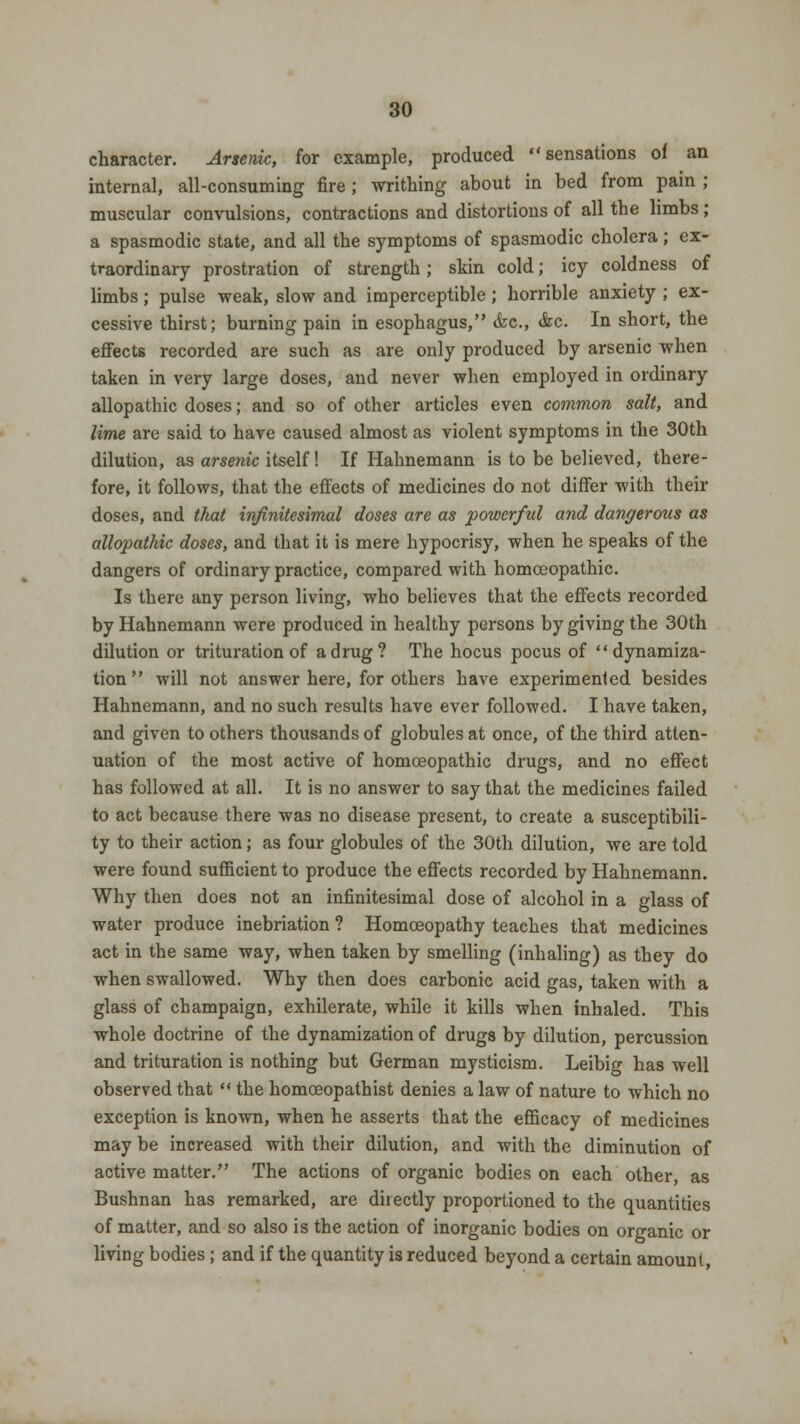 character. Arsenic, for example, produced sensations oi an internal, all-consuming fire ; writhing about in bed from pain ; muscular convulsions, contractions and distortions of all the limbs; a spasmodic state, and all the symptoms of spasmodic cholera; ex- traordinary prostration of strength; skin cold; icy coldness of limbs; pulse weak, slow and imperceptible ; horrible anxiety ; ex- cessive thirst; burning pain in esophagus, <bc, &c. In short, the effects recorded are such as are only produced by arsenic when taken in very large doses, and never when employed in ordinary allopathic doses; and so of other articles even common salt, and lime are said to have caused almost as violent symptoms in the 30th dilution, as arsenic itself! If Hahnemann is to be believed, there- fore, it follows, that the effects of medicines do not differ with their doses, and that infinitesimal closes are as powerful and dangerous as allopathic doses, and that it is mere hypocrisy, when he speaks of the dangers of ordinary practice, compared with homoeopathic. Is there any person living, who believes that the effects recorded by Hahnemann were produced in healthy persons by giving the 30th dilution or trituration of a drug? The hocus pocus of dynamiza- tion  will not answer here, for others have experimented besides Hahnemann, and no such results have ever followed. I have taken, and given to others thousands of globules at once, of the third atten- uation of the most active of homoeopathic drugs, and no effect has followed at all. It is no answer to say that the medicines failed to act because there was no disease present, to create a susceptibili- ty to their action; as four globules of the 30th dilution, we are told were found sufficient to produce the effects recorded by Hahnemann. Why then does not an infinitesimal dose of alcohol in a glass of water produce inebriation ? Homoeopathy teaches that medicines act in the same way, when taken by smelling (inhaling) as they do when swallowed. Why then does carbonic acid gas, taken with a glass of champaign, exhilerate, while it kills when inhaled. This whole doctrine of the dynamization of drugs by dilution, percussion and trituration is nothing but German mysticism. Leibig has well observed that  the homceopathist denies a law of nature to which no exception is known, when he asserts that the efficacy of medicines may be increased with their dilution, and with the diminution of active matter. The actions of organic bodies on each other, as Bushnan has remarked, are directly proportioned to the quantities of matter, and so also is the action of inorganic bodies on organic or living bodies ; and if the quantity is reduced beyond a certain amount,