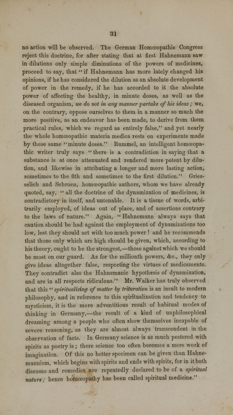no action will be observed. The German Homoeopathic Congress reject this doctrine, for after stating that at first Hahnemann saw in dilutions only simple diminutions of the powers of medicines, proceed to say, that  if Hahnemann has more lately changed his opinions, if he has considered the dilution as an absolute development of power in the remedy, if he has accorded to it the absolute power of affecting the healthy, in minute doses, as well as the diseased organism, we do not in any manner partake of his ideas ; we, on the contrary, oppose ourselves to them in a manner so much the more positive, as an endeavor has been made, to derive from them practical rules, which we regard as entirely false, and yet nearly the whole homoeopathic materia medica rests on experiments made by these same minute doses. Rummel, an intelligent homoeopa- thic writer truly says  there is a contradiction in saying that a substance is at once attenuated and rendered more potent by dilu- tion, and likewise in attributing a longer and more lasting action, sometimes to the 8th and sometimes to the first dilution. Gries- selich and Schroen, homoeopathic authors, whom we have already quoted, say,  all the doctrine of the dynamization of medicines, is contradictory in itself, and untenable. It is a tissue of words, arbi- trarily employed, of ideas out of place, and of assertions contrary to the laws of nature. Again, Hahnemann always says that caution should be had against the employment of dynamizations too low, lest they should act with too much power ! and he recommends that those only which are high should be given, which, according to his theory, ought to be the strongest,—those against which we should be most on our guard. As for the millionth powers, &c, they only give ideas altogether false, respecting the virtues of medicaments. They contradict also the Hahnemanic hypothesis of dynamization, and are in all respects ridiculous. Mr. Walker has truly observed that this  spiritualizing of matter by trituration is an insult to modern philosophy, and in reference to this spiritualization and tendency to mysticism, it is the mere adventitious result of habitual modes of thinking in Germany,—the result of a kind of unphilosophical dreaming among a people who often show themselves incapable of severe reasoning, as they are almost always transcendent in the observation of facts. In Germany science is as much pestered with spirits as poetry is ; there science too often becomes a mere work of imagination. Of this no better specimen can be given than Hahne- mannism, which begins with spirits and ends with spirits, for in it both diseases and remedies are repeatedly declared to be of a spiritual nature; hence homoeopathy has been called spiritual medicine.