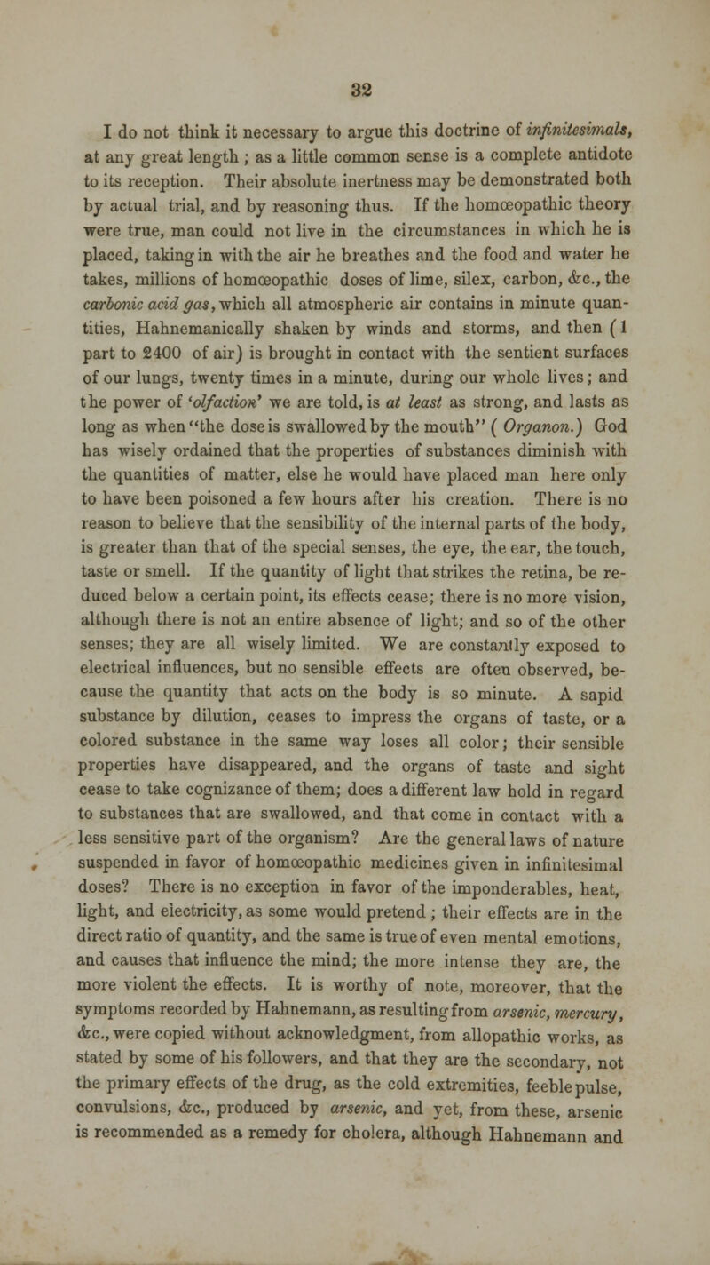 I do not think it necessary to argue this doctrine of infinitesimals, at any great length ; as a little common sense is a complete antidote to its reception. Their absolute inertness may be demonstrated both by actual trial, and by reasoning thus. If the homoeopathic theory were true, man could not live in the circumstances in which he is placed, taking in with the air he breathes and the food and water he takes, millions of homoeopathic doses of lime, silex, carbon, <fcc, the carbonic acid gas, which all atmospheric air contains in minute quan- tities, Hahnemanically shaken by winds and storms, and then (1 part to 2400 of air) is brought in contact with the sentient surfaces of our lungs, twenty times in a minute, during our whole lives; and the power of 'olfaction' we are told, is at least as strong, and lasts as long as when the dose is swallowed by the mouth ( Organon.) God has wisely ordained that the properties of substances diminish with the quantities of matter, else he would have placed man here only to have been poisoned a few hours after his creation. There is no reason to believe that the sensibility of the internal parts of the body, is greater than that of the special senses, the eye, the ear, the touch, taste or smell. If the quantity of light that strikes the retina, be re- duced below a certain point, its effects cease; there is no more vision, although there is not an entire absence of light; and so of the other senses; they are all wisely limited. We are constantly exposed to electrical influences, but no sensible effects are often observed, be- cause the quantity that acts on the body is so minute. A sapid substance by dilution, ceases to impress the organs of taste, or a colored substance in the same way loses all color; their sensible properties have disappeared, and the organs of taste and sight cease to take cognizance of them; does a different law hold in regard to substances that are swallowed, and that come in contact with a less sensitive part of the organism? Are the general laws of nature suspended in favor of homoeopathic medicines given in infinitesimal doses? There is no exception in favor of the imponderables, heat, light, and electricity, as some would pretend ; their effects are in the direct ratio of quantity, and the same is true of even mental emotions, and causes that influence the mind; the more intense they are, the more violent the effects. It is worthy of note, moreover, that the symptoms recorded by Hahnemann, as resultingfrom arsenic, mercury, &c.,were copied without acknowledgment, from allopathic works, as stated by some of his followers, and that they are the secondary, not the primary effects of the drug, as the cold extremities, feeble pulse, convulsions, &c, produced by arsenic, and yet, from these, arsenic is recommended as a remedy for cholera, although Hahnemann and