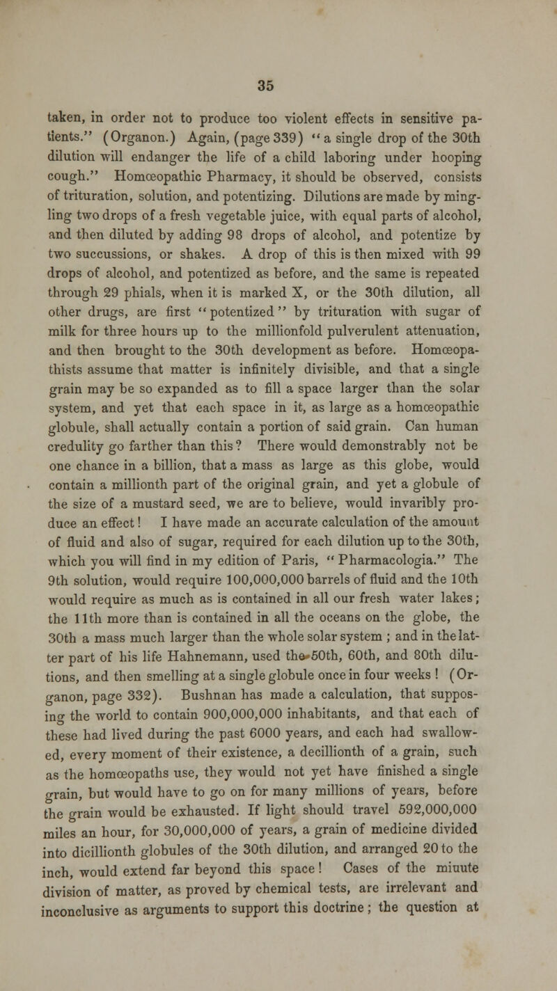 taken, in order not to produce too violent effects in sensitive pa- tients. (Organon.) Again, (page 339)  a single drop of the 30th dilution will endanger the life of a child laboring under hooping cough. Homoeopathic Pharmacy, it should be observed, consists of trituration, solution, and potentizing. Dilutions are made by ming- ling two drops of a fresh vegetable juice, with equal parts of alcohol, and then diluted by adding 98 drops of alcohol, and potentize by two succussions, or shakes. A drop of this is then mixed with 99 drops of alcohol, and potentized as before, and the same is repeated through 29 phials, when it is marked X, or the 30th dilution, all other drugs, are first potentized by trituration with sugar of milk for three hours up to the millionfold pulverulent attenuation, and then brought to the 30th development as before. Homceopa- thists assume that matter is infinitely divisible, and that a single grain may be so expanded as to fill a space larger than the solar system, and yet that each space in it, as large as a homoeopathic globule, shall actually contain a portion of said grain. Can human credulity go farther than this ? There would demonstrably not be one chance in a billion, that a mass as large as this globe, would contain a millionth part of the original grain, and yet a globule of the size of a mustard seed, we are to believe, would invaribly pro- duce an effect! I have made an accurate calculation of the amount of fluid and also of sugar, required for each dilution up to the 30th, which you will find in my edition of Paris,  Pharmacologia. The 9th solution, would require 100,000,000 barrels of fluid and the 10th would require as much as is contained in all our fresh water lakes; the 11th more than is contained in all the oceans on the globe, the 30th a mass much larger than the whole solar system ; and in the lat- ter part of his life Hahnemann, used the*50th, 60th, and 80th dilu- tions, and then smelling at a single globule once in four weeks ! (Or- ganon, page 332). Bushnan has made a calculation, that suppos- ing the world to contain 900,000,000 inhabitants, and that each of these had lived during the past 6000 years, and each had swallow- ed, every moment of their existence, a decillionth of a grain, such as the homoeopaths use, they would not yet have finished a single orain, but would have to go on for many millions of years, before the grain would be exhausted. If light should travel 592,000,000 miles an hour, for 30,000,000 of years, a grain of medicine divided into dicillionth globules of the 30th dilution, and arranged 20 to the inch, would extend far beyond this space ! Cases of the minute division of matter, as proved by chemical tests, are irrelevant and inconclusive as arguments to support this doctrine ; the question at