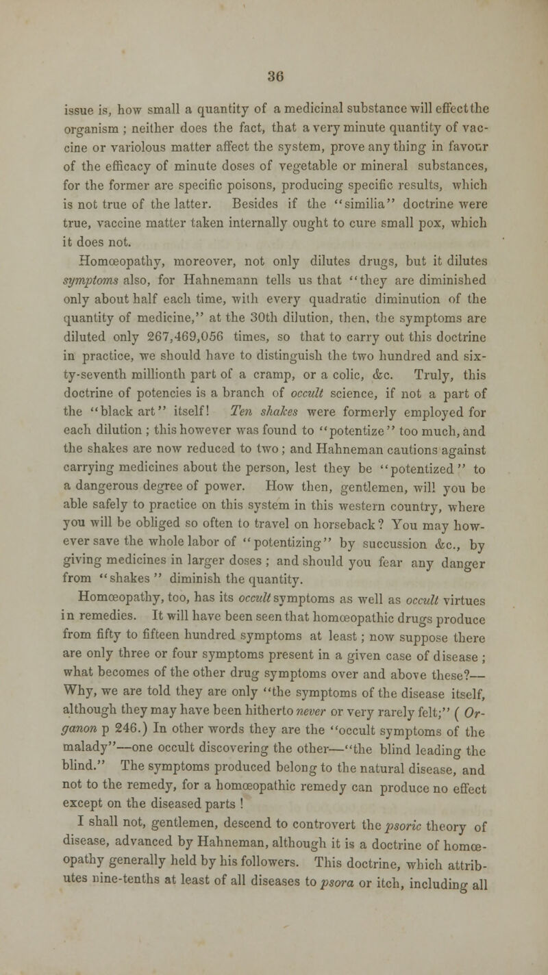 issue is, how small a quantity of a medicinal substance will effect the organism; neither does the fact, that a very minute quantity of vac- cine or variolous matter affect the system, prove any thing in favour of the efficacy of minute doses of vegetable or mineral substances, for the former are specific poisons, producing specific results, which is not true of the latter. Besides if the similia doctrine were true, vaccine matter taken internally ought to cure small pox, which it does not. Homoeopathy, moreover, not only dilutes drugs, but it dilutes symptoms also, for Hahnemann tells us that they are diminished only about half each time, with every quadratic diminution of the quantity of medicine, at the 30th dilution, then, the symptoms are diluted only 267.469,056 times, so that to carry out this doctrine in practice, we should have to distinguish the two hundred and six- ty-seventh millionth part of a cramp, or a colic, &c. Truly, this doctrine of potencies is a branch of occult science, if not a part of the black art itself! Ten shakes were formerly employed for each dilution ; this however was found to potentize  too much, and the shakes are now reduced to two; and Hahneman cautions against carrying medicines about the person, lest they be potentized to a dangerous degree of power. How then, gentlemen, will you be able safely to practice on this system in this western country, where you will be obliged so often to travel on horseback ? You may how- ever save the whole labor of potentizing by succussion &c, by giving medicines in larger doses ; and should you fear any danger from shakes diminish the quantity. Homoeopathy, too, has its occult symptoms as well as occult virtues i n remedies. It will have been seen that homoeopathic drugs produce from fifty to fifteen hundred symptoms at least; now suppose there are only three or four symptoms present in a given case of disease ; what becomes of the other drug symptoms over and above these?— Why, we are told they are only the symptoms of the disease itself, although they may have been hitherto never or very rarely felt; ( Or- ganon p 246.) In other words they are the occult symptoms of the malady—one occult discovering the other—the blind leading the blind. The symptoms produced belong to the natural disease, and not to the remedy, for a homoeopathic remedy can produce no effect except on the diseased parts ! I shall not, gentlemen, descend to controvert the psoric theory of disease, advanced by Hahneman, although it is a doctrine of homoe- opathy generally held by his followers. This doctrine, which attrib- utes nine-tenths at least of all diseases to psora or itch, including all