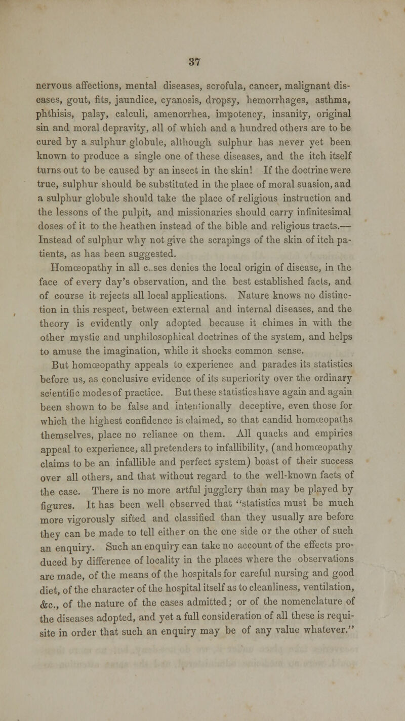 nervous affections, mental diseases, scrofula, cancer, malignant dis- eases, gout, fits, jaundice, cyanosis, dropsy, hemorrhages, asthma, phthisis, palsy, calculi, amenorrhea, impotency, insanity, original sin and moral depravity, all of which and a hundred others are to be cured by a sulphur globule, although sulphur has never yet been known to produce a single one of these diseases, and the itch itself turns out to be caused by an insect in the skin! If the doctrine were true, sulphur should be substituted in the place of moral suasion, and a sulphur globule should take the place of religious instruction and the lessons of the pulpit, and missionaries should carry infinitesimal doses of it to the heathen instead of the bible and religious tracts.— Instead of sulphur why not give the scrapings of the skin of itch pa- tients, as has been suggested. Homoeopathy in all c.ses denies the local origin of disease, in the face of every day's observation, and the best established facts, and of course it rejects all local applications. Nature knows no distinc- tion in this respect, between external and internal diseases, and the theory is evidently only adopted because it chimes in with the other mystic and unphilosophical doctrines of the system, and helps to amuse the imagination, while it shocks common sense. But homoeopathy appeals to experience and parades its statistics before us, as conclusive evidence of its superiority over the ordinary scientific modes of practice. But these statistics have again and again been shown to be false and intentionally deceptive, even those for which the highest confidence is claimed, so that candid homoeopaths themselves, place no reliance on them. All quacks and empirics appeal to experience, all pretenders to infallibility, (and homoeopathy claims to be an infallible and perfect system) boast of their success over all others, and that without regard to the well-known facts of the case. There is no more artful jugglery than may be played by fio-ures. It has been well observed that statistics must be much more vigorously sifted and classified than they usually are before they can be made to tell either on the one side or the other of such an enquiry. Such an enquiry can take no account of the effects pro- duced by difference of locality in the places where the observations are made, of the means of the hospitals for careful nursing and good diet, of the character of the hospital itself as to cleanliness, ventilation, <fec., of the nature of the cases admitted; or of the nomenclature of the diseases adopted, and yet a full consideration of all these is requi- site in order that such an enquiry may be of any value whatever.