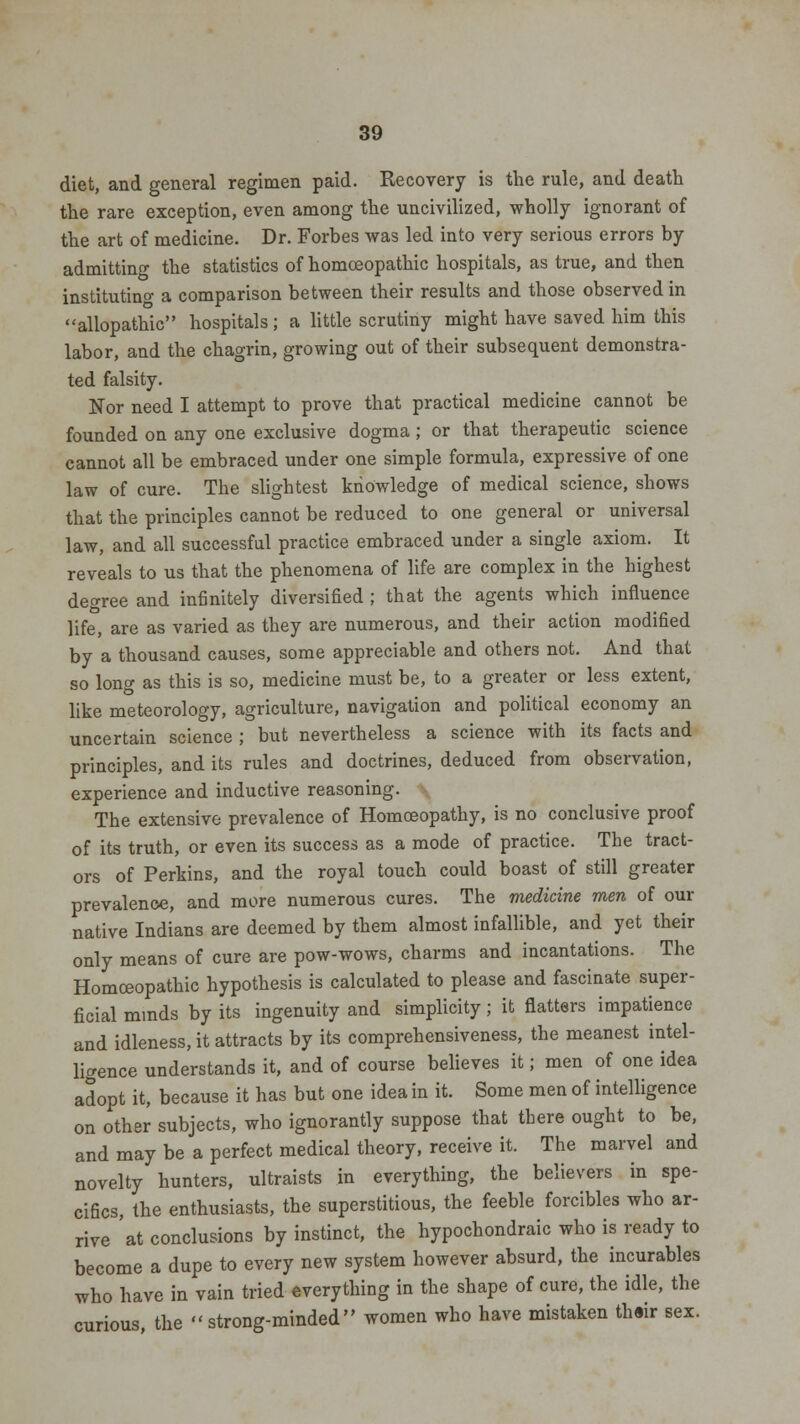 diet, and general regimen paid. Recovery is the rule, and death the rare exception, even among the uncivilized, wholly ignorant of the art of medicine. Dr. Forbes was led into very serious errors by admitting the statistics of homoeopathic hospitals, as true, and then instituting a comparison between their results and those observed in allopathic hospitals; a little scrutiny might have saved him this labor, and the chagrin, growing out of their subsequent demonstra- ted falsity. Nor need I attempt to prove that practical medicine cannot be founded on any one exclusive dogma; or that therapeutic science cannot all be embraced under one simple formula, expressive of one law of cure. The slightest knowledge of medical science, shows that the principles cannot be reduced to one general or universal law, and all successful practice embraced under a single axiom. It reveals to us that the phenomena of life are complex in the highest decree and infinitely diversified ; that the agents which influence life, are as varied as they are numerous, and their action modified by a thousand causes, some appreciable and others not. And that so long as this is so, medicine must be, to a greater or less extent, like meteorology, agriculture, navigation and political economy an uncertain science ; but nevertheless a science with its facts and principles, and its rules and doctrines, deduced from observation, experience and inductive reasoning. The extensive prevalence of Homoeopathy, is no conclusive proof of its truth, or even its success as a mode of practice. The tract- ors of Perkins, and the royal touch could boast of still greater prevalence, and more numerous cures. The medicine men of our native Indians are deemed by them almost infallible, and yet their only means of cure are pow-wows, charms and incantations. The Homoeopathic hypothesis is calculated to please and fascinate super- ficial minds by its ingenuity and simplicity; it flatters impatience and idleness, it attracts by its comprehensiveness, the meanest intel- ligence understands it, and of course believes it; men of one idea adopt it, because it has but one idea in it. Some men of intelligence on other subjects, who ignorantly suppose that there ought to be, and may be a perfect medical theory, receive it. The marvel and novelty hunters, ultraists in everything, the believers in spe- cifics, the enthusiasts, the superstitious, the feeble forcibles who ar- rive at conclusions by instinct, the hypochondraic who is ready to become a dupe to every new system however absurd, the incurables who have in vain tried everything in the shape of cure, the idle, the curious, the strong-minded women who have mistaken thair sex.