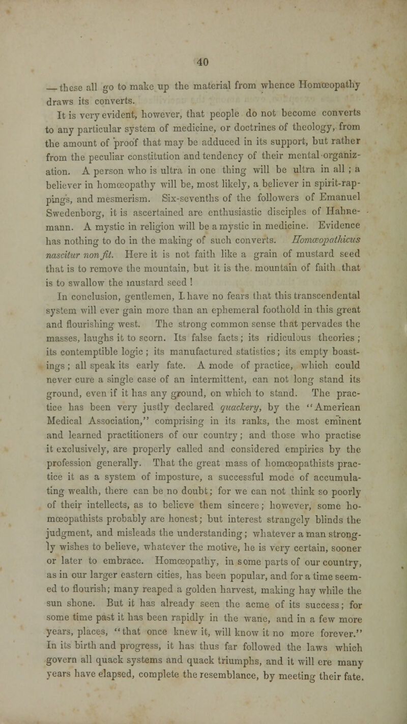 these all go to make up the material from whence Homoeopathy draws its converts. It is very evident, however, that people do not become converts to any particular system of medicine, or doctrines of theology, from the amount of proof that may be adduced in its support, but rather from the peculiar constitution and tendency of their mental organiz- ation. A person who is ultra in one thing will be ultra in all ; a believer in homoeopathy will be, most likely, a believer in spirit-rap- pings, and mesmerism. Six-sevenths of the followers of Emanuel Swedenborg, it is ascertained are enthusiastic disciples of Hahne- mann. A mystic in religion will be a mystic in medicine. Evidence has nothing to do in the making of such converts. Homccopathicus nascitur nonfit. Here it is not faith like a grain of mustard seed that is to remove the mountain, but it is the mountain of faith that is to swallow the mustard seed ! In conclusion, gentlemen, I. have no fears that this transcendental system will ever gain more than an ephemeral foothold in this great and flourishing west. The strong common sense that pervades the masses, laughs it to scorn. Its false facts; its ridiculous theories ; its contemptible logic ; its manufactured statistics; its empty boast- ings ; all speak its early fate. A mode of practice, which could never cure a single case of an intermittent, can not long stand its ground, even if it has any ground, on which to stand. The prac- tice has been very justly declared quackery, by the American Medical Association, comprising in its ranks, the most eminent and learned practitioners of our country; and those who practise it exclusively, are properly called and considered empirics by the profession generally. That the great mass of homceopathists prac- tice it as a system of imposture, a successful mode of accumula- ting wealth, there can be no doubt; for we can not think so poorly of their intellects, as to believe them sincere; however, some ho- mceopathists probably are honest; but interest strangely blinds the judgment, and misleads the understanding; whatever a man strong- ly wishes to believe, whatever the motive, he is very certain, sooner or later to embrace. Homoeopathy, in some parts of our country, as in our larger eastern cities, has been popular, and for a time seem- ed to flourish; many reaped a golden harvest, making hay while the sun shone. But it has already seen the acme of its success; for some time pa=t it has been rapidly in the wane, and in a few more years, places, that once knew it, will know it no more forever. In its birth and progress, it has thus far followed the laws which govern all quack systems and quack triumphs, and it will ere many years have elapsed, complete the resemblance, by meeting their fate.