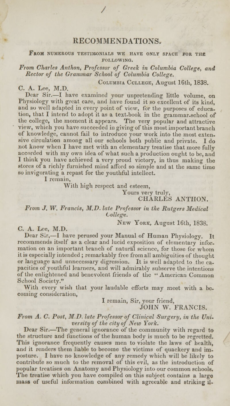 RECOMMENDATIONS. From numerous testimonials we have only space for the following. From Charles Anthon, Professor of Greek in Columbia College, and Rector of the Grammar School of Columbia College. Columbia College, August 16th, 1838. C. A. Lee, M.D. Dear Sir.—I have examined your unpretending little volume, on Physiology with great care, and have found it so excellent of its kind, and so well adapted in every point of view, for the purposes of educa- tion, that I intend to adopt it as a text-book in the grammar-school of the college, the moment it appears. The very popular and attractive view, which you have succeeded in giving of this most important branch of knowledge, cannot fail to introduce your work into the most exten- sive circulation among all our schools both public and private. I do not know when I have met with an elementary treatise that more fully accorded with my own idea of what such a production ought to be, and 1 think you have achieved a very proud victory, in thus making the stores of a richly furnished mind afford so simple and at the same time so invigorating a repast for the youthful intellect. I remain, With high respect and esteem, Yours very truly, CHARLES ANTHON. From J. W. Francis, M.D. late Professor in the Rutgers Medical College. New York, August 16th, 1838. C. A. Lee, M.D. Dear Sir,—I have perused your Manual of Human Physiology. It recommends itself as a clear and lucid exposition of elementary infor- mation on an important branch of natural science, for those for whom it is especially intended ; remarkably free from all ambiguities of thought or language and unnecessary digression. It is well adapted to the ca- pacities of youthful learners, and will admirably subserve the intentions of the enlightened and benevolent friends of the  American Common School Society. With every wish that your laudable efforts may meet with a be- coming consideration, I remain, Sir, your friend, JOHN W. FRANCIS. From A. C. Post, M.D. late Professor of Clinical Surgery, in the Uni. versity of the city of New York. Dear Sir.—The general ignorance of the community with regard to the structure and functions of the human body is much to be regretted. This ignorance frequently causes men to violate the laws of health, and it renders them liable to become the victims of quackery and im- posture. I have no knowledge of any remedy which will be likely to contribute so much to the removal of this evil, as the introduction of popular treatises on Anatomy and Physiology into our common schools. The treatise which you have compiled on this subject contains a large mass of useful information combined with agreeable and striking il-