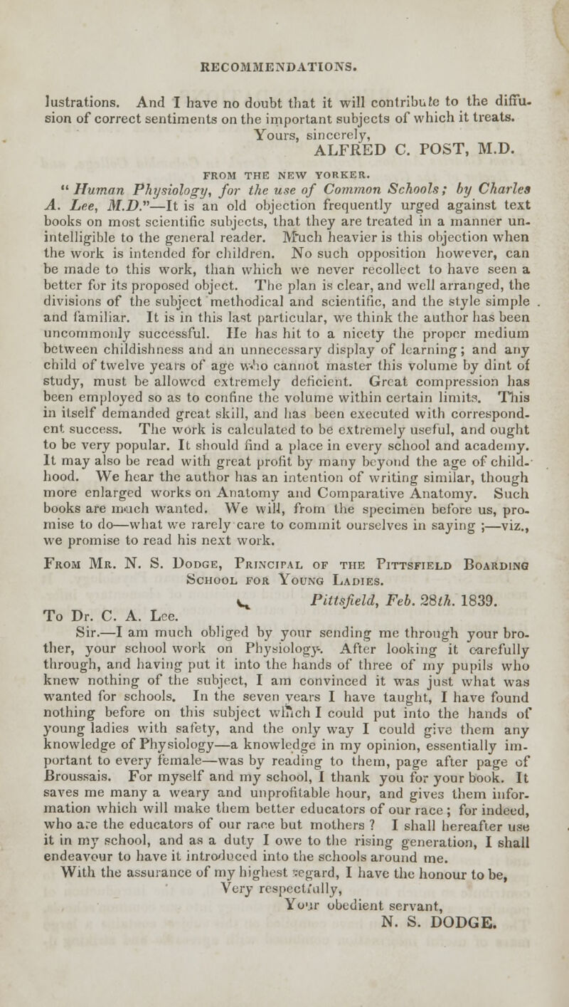 lustrations. And I have no doubt that it will contribute to the diffu- sion of correct sentiments on the important subjects of which it treats. Yours, sincerely, ALFRED C. POST, M.D. FROM THE NEW YORKER.  Human Physiology, for the use of Common Schools; by Charles A. Lee, M.D.''''—It is an old objection frequently urged against text books on most scientific subjects, that they are treated in a manner un. intelligible to the general reader. Much heavier is this objection when the work is intended for children. No such opposition however, can be made to this work, than which we never recollect to have seen a better for its proposed object. The plan is clear, and well arranged, the divisions of the subject methodical and scientific, and the style simple and familiar. It is in this last particular, we think the author has been uncommonly successful. He has hit to a nicety the proper medium between childishness and an unnecessary display of learning; and any child of twelve years of age w<ho cannot master this volume by dint of study, must be allowed extremely deficient. Great compression has been employed so as to confine the volume within certain limits. This in itself demanded great skill, and has been executed with correspond- ent success. The work is calculated to be extremely useful, and ought to be very popular. It should find a place in every school and academy. It may also be read with great profit by many beyond the age of child-' hood. We hear the author has an intention of writing similar, though more enlarged works on Anatomy and Comparative Anatomy. Such books are much wanted. We will, from the specimen before us, pro- mise to do—what we rarely care to commit ourselves in saying ;—viz., we promise to read his next work. From Mr. N. S. Dodge, Principal of the Pittsfield Boarding School for Young Ladies. v^ Pittsfield, Feb. 28th. 1839. To Dr. C. A. Lee. Sir.—I am much obliged by your sending me through your bro- ther, your school work on Physiology. After looking it carefully through, and having put it into the hands of three of my pupils who knew nothing of the subject, I am convinced it was just what was wanted for schools. In the seven years I have taught, I have found nothing before on this subject winch I could put into the hands of young ladies with safety, and the only way I could give them any knowledge of Physiology—a knowledge in my opinion, essentially im- portant to every female—was by reading to them, page after page of Broussais. For myself and my school, I thank you for your book. It saves me many a weary and unprofitable hour, and gives them infor- mation which will make them better educators of our race ; for indeed, who are the educators of our race but mothers ? I shall hereafter use it in my school, and as a duty I owe to the rising generation, I shall endeavour to have it introduced into the schools around me. With the assurance of my highest segard, I have the honour to be, Ycry respecti'ully, Your obedient servant, N. S. DODGE.