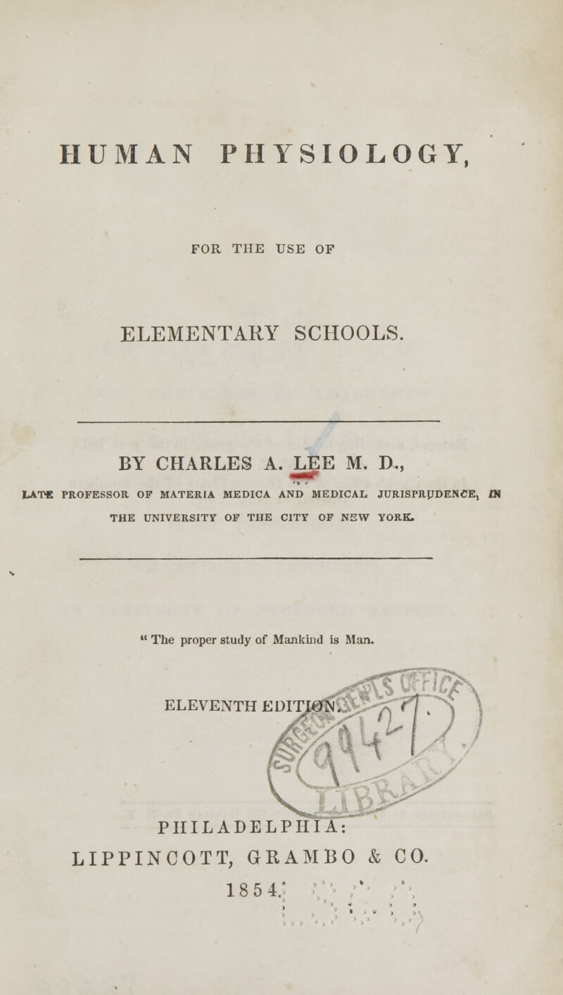 HUMAN PHYSIOLOGY, FOR THE USE OF ELEMENTARY SCHOOLS. BY CHARLES A. LEE M. D., LATE PROFESSOR OF MATERIA MEDICA AND MEDICAL JURISPRUDENCE, « THE UNIVERSITY OF THE CITY OF NEW YORK.  The proper study of Mankind is Man. ELEVENTH EDITION. \ PHILADELPHIA: LIPPINCOTT, GRAM BO & CO. 18 5 4;