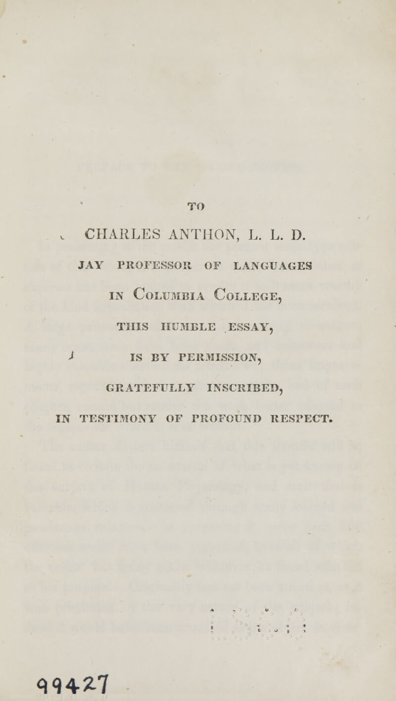 TO v CHARLES ANTHON, L. L. D. jay professor of languages in Columbia College, this humble essay, l IS BY PERMISSION, GRATEFULLY INSCRIBED, IN TESTIMONY OF PROFOUND RESPECT. 394-27