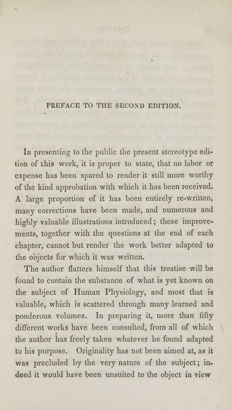 PREFACE TO THE SECOND EDITION. In presenting to the public the present stereotype edi- tion of this work, it is proper to state, that no labor or expense has been spared to render it still more worthy of the kind approbation with which it has been received. A large proportion of it has been entirely re-written, many corrections have been made, and numerous and highly valuable illustrations introduced; these improve- ments, together with the questions at the end of each chapter, cannot but render the work better adapted to the objects for which it was written. The author flatters himself that this treatise will be found to contain the substance of what is yet known on the subject of Human Physiology, and most that is valuable, which is scattered through many learned and ponderous volumes. In preparing it, more than fifty different works have been consulted, from all of which the author has freely taken whatever he found adapted to his purpose. Originality has not been aimed at, as it was precluded by the very nature of the subject; in- deed it would have been unsuited to the object in view