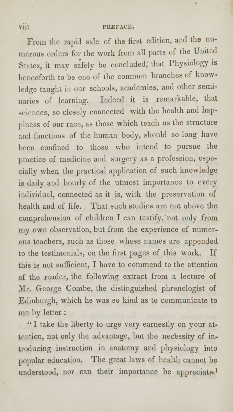 From the rapid sale of the first edition, and the nu- merous orders for the work from all parts of the United States, it may safely be concluded, that Physiology is henceforth to be one of the common branches of know- ledge taught in our schools, academies, and other semi- naries of learning. Indeed it is remarkable, that sciences, so closely connected with the health and hap- piness of our race, as those which teach us the structure and functions of the human body, should so long have been confined to those who intend to pursue the practice of medicine and surgery as a profession, espe- cially when the practical application of such knowledge is daily and hourly of the utmost importance to every individual, connected as it is, with the preservation of health and of life. That such studies are not above the comprehension of children I can testify,'not only from my own observation, but from the experience of numer- ous teachers, such as those whose names are appended to the testimonials, on the first pages of this work. If this is not sufficient, I have to commend to the attention of the reader, the following extract from a lecture of Mr. George Combe, the distinguished phrenologist of Edinburgh, which he was so kind as to communicate to me by letter :  I take the liberty to urge very earnestly on your at- tention, not only the advantage, but the necessity of in- troducing instruction in anatomy and physiology into popular education. The great laws of health cannot be understood, nor can their importance be appreciated