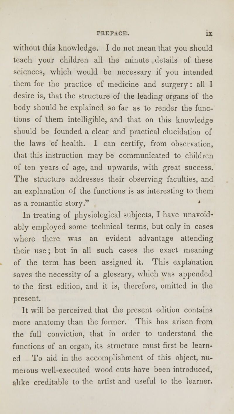 without this knowledge. I do not mean that you should teach your children all the minute details of these sciences, which would be necessary if you intended them for the practice of medicine and surgery: all I desire is, that the structure of the leading organs of the body should be explained so far as to render the func- tions of them intelligible, and that on this knowledge should be founded a clear and practical elucidation of the laws of health. I can certify, from observation, that this instruction may be communicated to children of ten years of age, and upwards, with great success. The structure addresses their observing faculties, and an explanation of the functions is as interesting to them as a romantic story. • In treating of physiological subjects, I have unavoid- ably employed some technical terms, but only in cases where there was an evident advantage attending their use; but in all such cases the exact meaning of the term has been assigned it. This explanation saves the necessity of a glossary, which was appended to the first edition, and it is, therefore, omitted in the present. It will be perceived that the present edition contains more anatomy than the former. This has arisen from the full conviction, that in order to understand the functions of an organ, its structure must first be learn- ed To aid in the accomplishment of this object, nu- meious well-executed wood cuts have been introduced, alike creditable to the artist and useful to the learner.