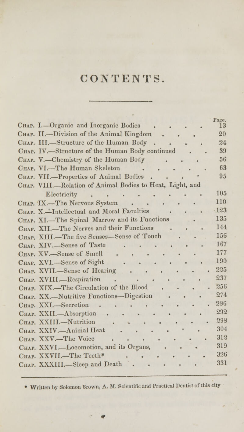 CONTENTS. Page. Chap. I.—Organic and Inorganic Bodies . . . . 13 Chap. II.—Division of the Animal Kingdom ... 20 Chap. III.—Structure of the Human Body .... 24 Chap. IV.—Structure of the Human Body continued . . 3D Chap. V.—Chemistry of the Human Body ... 56 Chap. VI.—The Human Skeleton 63 Chap. VII.—Properties of Animal Bodies ... 95 Chap. VIII.—Relation of Animal Bodies to Heat, Light, and Electricity 105 Chap. IX.—The Nervous System 110 Chap. X.—Intellectual and Moral Faculties ... 123 Chap. XI.—The Spinal Marrow and its Functions . 135 Chap. XII.—The Nerves and their Functions . . . 144 Chap. XIII.—The five Senses—Sense of Touch . . 156 Chap. XIV.—Sense of Taste 167 Chap. XV.—Sense of Smell 177 Chap. XVI.—Sense of Sight 190 Chap. XVII.—Sense of Hearing 225 Chap. XVIII.—Respiration . 237 Chap. XIX.—The Circulation of the Blood . . . .256 Chap. XX.—Nutritive Functions—Digestion . . . 274 Chap. XXL—Secretion 286 Chap. XXII.—Absorption 292 Chap. XXIIL—Nutrition 298 Chap. XXIV.—Animal Heat ...... 304 Chap. XXV.—The Voice 312 Chap. XXVI.—Locomotion, and its Organs, . . . 319 Chap. XXVII.—The Teeth* 326 Chap. XXXIII.—Sleep and Death 331 * Written by Solomon Brown, A. M. Scientific and Practical Dentist of this city