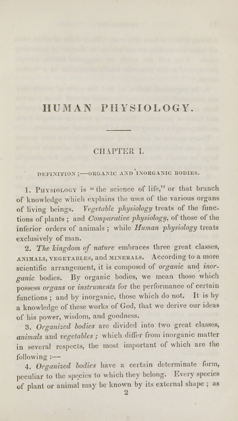 HUMAN PHYSIOLOGY CHAPTER I. definition;—organic and'inorganic bodies. 1. Physiology is  the science of life, or that branch of knowledge which explains the uses of the various organs of living beings. Vegetable physiology treats of the func- tions of plants ; and Comparative physiology, of those of the inferior orders of animals ; while Human physiology treats exclusively of man. 2. The kingdom of nature embraces three great classes, animals, vegetables, and minerals. According to a more scientific arrangement, it is composed of organic and inor. ganic bodies. By organic bodies, we mean those which possess organs or instruments for the performance of certain functions ; and by inorganic, those which do not. It is by a knowledge of these works of God, that we derive our ideas of his power, wisdom, and goodness. 3. Organized bodies arc divided into two great classes, animals and vegetables ; which differ from inorganic matter in several respects, the most important of which are the following :— 4. Organized bodies have a certain determinate form, peculiar to the species to which they belong. Every species of plant or animal may be known by its external shape ; as