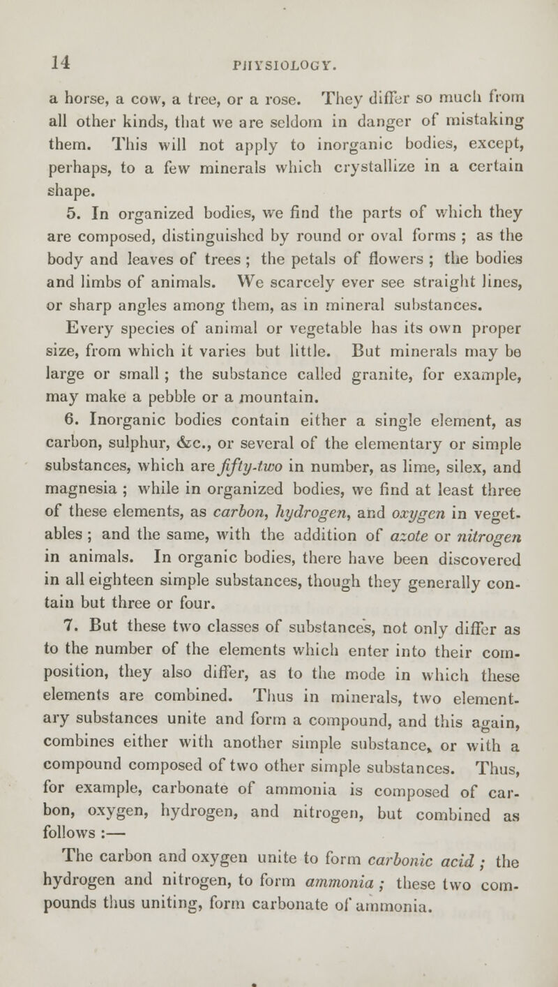 a horse, a cow, a tree, or a rose. They differ so much from all other kinds, that we are seldom in danger of mistaking them. This will not apply to inorganic bodies, except, perhaps, to a few minerals which crystallize in a certain shape. 5. In organized bodies, we find the parts of which they are composed, distinguished by round or oval forms ; as the body and leaves of trees ; the petals of flowers ; the bodies and limbs of animals. We scarcely ever see straight lines, or sharp angles among them, as in mineral substances. Every species of animal or vegetable has its own proper size, from which it varies but little. But minerals may be large or small; the substance called granite, for example, may make a pebble or a mountain. 6. Inorganic bodies contain either a single element, as carbon, sulphur, &c, or several of the elementary or simple substances, which are fifty- two in number, as lime, silex, and magnesia ; while in organized bodies, we find at least three of these elements, as carbon, hydrogen, and oxygen in veget- ables ; and the same, with the addition of azote or nitrogen in animals. In organic bodies, there have been discovered in all eighteen simple substances, though they generally con- tain but three or four. 7. But these two classes of substances, not only differ as to the number of the elements which enter into their com- position, they also differ, as to the mode in which these elements are combined. Thus in minerals, two element- ary substances unite and form a compound, and this again, combines either with another simple substance* or with a compound composed of two other simple substances. Thus, for example, carbonate of ammonia is composed of car- bon, oxygen, hydrogen, and nitrogen, but combined as follows :— The carbon and oxygen unite to form carbonic acid ; the hydrogen and nitrogen, to form ammonia ; these two com- pounds thus uniting, form carbonate of ammonia.
