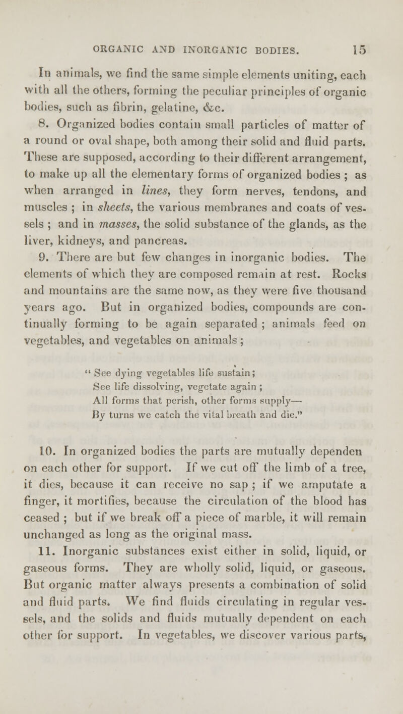 In animals, we find the same simple elements uniting, each with all the others, forming the peculiar principles of organic bodies, such as fibrin, gelatine, &c. 8. Organized bodies contain small particles of matter of a round or oval shape, both among their solid and fluid parts. These are supposed, according to their different arrangement, to make up all the elementary forms of organized bodies ; as when arranged in lines, they form nerves, tendons, and muscles ; in sheets, the various membranes and coats of ves- sels ; and in masses, the solid substance of the glands, as the liver, kidneys, and pancreas. 9. There are but few changes in inorganic bodies. The elements of which they are composed remain at rest. Rocks and mountains are the same now, as they were five thousand years ago. But in organized bodies, compounds are con- tinually forming to be again separated ; animals feed on vegetables, and vegetables on animals ;  See dying vegetables life sustain; See life dissolving, vegetate again ; All forms that perish, other forms supply— By turns we catch the vital breath and die. 10. In organized bodies the parts are mutually dependen on each other for support. If we cut off* the limb of a tree, it dies, because it can receive no sap ; if we amputate a finger, it mortifies, because the circulation of the blood has ceased ; but if we break off a piece of marble, it will remain unchanged as long as the original mass. 11. Inorganic substances exist either in solid, liquid, or gaseous forms. They are wholly solid, liquid, or gaseous. But organic matter always presents a combination of solid and fluid parts. We find fluids circulating in regular ves- sels, and the solids and fluids mutually dependent on each other for support. In vegetables, we discover various parts,