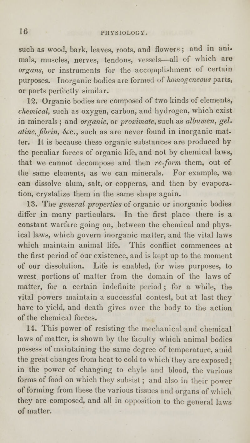such as wood, bark, leaves, roots, and flowers; and in ani- mals, muscles, nerves, tendons, vessels—all of which are organs, or instruments for the accomplishment of certain purposes. Inorganic bodies are formed of homogeneous parts, or parts perfectly similar. 12. Organic bodies are composed of two kinds of elements, chemical, such as oxygen, carbon, and hydrogen, which exist in minerals ; and organic, or proximate, such as albumen, gel- atine, fibrin, &c, such as are never found in inorganic mat- ter. It is because these organic substances are produced by the peculiar forces of organic life, and not by chemical laws, that we cannot decompose and then re-form them, out of the same elements, as we can minerals. For example, we can dissolve alum, salt, or copperas, and then by evapora- tion, crystalize them in the same shape again. 13. The general 'properties of organic or inorganic bodies differ in many particulars. In the first place there is a constant warfare going on, between the chemical and phys- ical laws, which govern inorganic matter, and the vital laws which maintain animal life. This conflict commences at the first period of our existence, and is kept up to the moment of our dissolution. Life is enabled, for wise purposes, to wrest portions of matter from the domain of the laws of matter, for a certain indefinite period ; for a while, the vital powers maintain a successful contest, but at last they have to yield, and death gives over the body to the action of the chemical forces. 14. This power of resisting the mechanical and chemical laws of matter, is shown by the faculty which animal bodies possess of maintaining the same degree of temperature, amid the great changes from heat to cold to which they are exposed; in the power of changing to chyle and blood, the various forms of food on which they subsist; and also in their power of forming from these the various tissues and organs of which they are composed, and all in opposition to the general laws of matter.