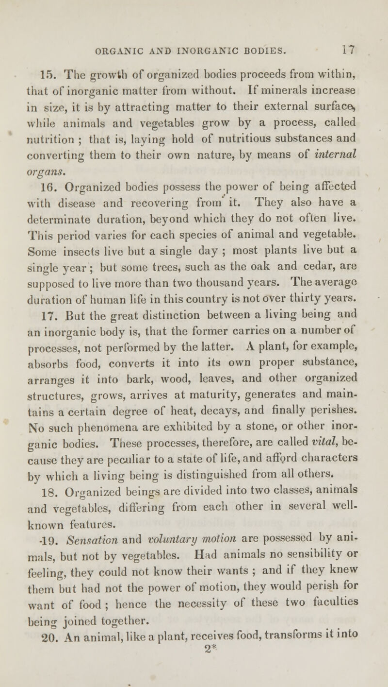 15. The growth of organized bodies proceeds from within, that of inorganic matter from without. If minerals increase in size, it is by attracting matter to their external surface*, while animals and vegetables grow by a process, called nutrition ; that is, laying hold of nutritious substances and converting them to their own nature, by means of internal organs. 16. Organized bodies possess the power of being affected with disease and recovering from' it. They also have a determinate duration, beyond which they do not often live. This period varies for each species of animal and vegetable. Some insects live but a single day ; most plants live but a single year; but some trees, such as the oak and cedar, are supposed to live more than two thousand years. The average duration of human life in this country is not over thirty years. 17. But the great distinction between a living being and an inorganic body is, that the former carries on a number of processes, not performed by the latter. A plant, for example, absorbs food, converts it into its own proper substance, arranges it into bark, wood, leaves, and other organized structures, grows, arrives at maturity, generates and main- tains a certain degree of heat, decays, and finally perishes. No such phenomena are exhibited by a stone, or other inor- ganic bodies. These processes, therefore, are called vital, be- cause they are peculiar to a state of life, and afford characters by which a living being is distinguished from all others. 18. Organized beings are divided into two classes, animals and vegetables, differing from each other in several well- known features. -19. Sensation and voluntary motion are possessed by ani- mals, but not by vegetables. Had animals no sensibility or feeling, they could not know their wants ; and if they knew them but had not the power of motion, they would perish for want of food ; hence the necessity of these two faculties being joined together. 20. An animal, like a plant, receives food, transforms it into 2*