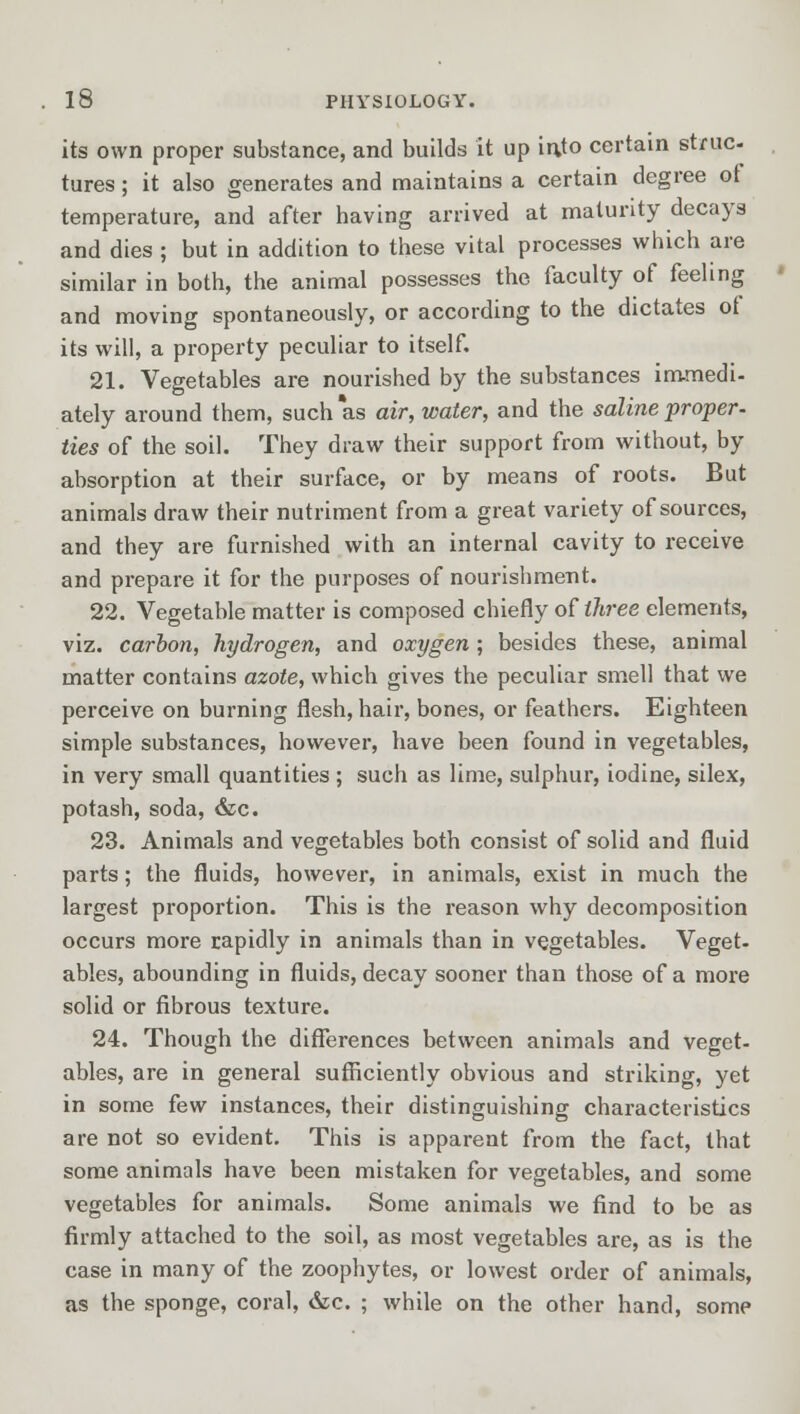 its own proper substance, and builds it up into certain struc- tures ; it also generates and maintains a certain degree of temperature, and after having arrived at maturity decays and dies ; but in addition to these vital processes which are similar in both, the animal possesses the faculty of feeling and moving spontaneously, or according to the dictates of its will, a property peculiar to itself. 21. Vegetables are nourished by the substances immedi- ately around them, such *as air, water, and the saline proper- ties of the soil. They draw their support from without, by absorption at their surface, or by means of roots. But animals draw their nutriment from a great variety of sources, and they are furnished with an internal cavity to receive and prepare it for the purposes of nourishment. 22. Vegetable matter is composed chiefly of three elements, viz. carbon, hydrogen, and oxygen; besides these, animal matter contains azote, which gives the peculiar smell that we perceive on burning flesh, hair, bones, or feathers. Eighteen simple substances, however, have been found in vegetables, in very small quantities ; such as lime, sulphur, iodine, silex, potash, soda, &c. 23. Animals and vegetables both consist of solid and fluid parts; the fluids, however, in animals, exist in much the largest proportion. This is the reason why decomposition occurs more rapidly in animals than in vegetables. Veget- ables, abounding in fluids, decay sooner than those of a more solid or fibrous texture. 24. Though the differences between animals and veget- ables, are in general sufficiently obvious and striking, yet in some few instances, their distinguishing characteristics are not so evident. This is apparent from the fact, that some animals have been mistaken for vegetables, and some vegetables for animals. Some animals we find to be as firmly attached to the soil, as most vegetables are, as is the case in many of the zoophytes, or lowest order of animals, as the sponge, coral, &c. ; while on the other hand, some