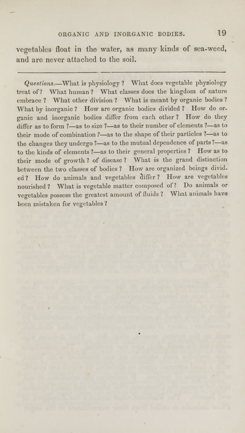 vegetables float in the water, as many kinds of sea-weed, and are never attached to the soil. Questions.—What is physiology ? What does vegetable physiology treat of? What human ? What classes does the kingdom of nature embrace ? What other division ? What is meant by organic bodies ? What by inorganic ? How are organic bodies divided ? How do or- ganic and inorganic bodies differ from each other ? How do they differ as to form ?—as to size ?—as to their number of elements ?—as to their mode of combination ?—as to the shape of their particles ?—as to the changes they undergo ?—as to the mutual dependence of parts ?—as to the kinds of elements ?—as to their general properties ? How as to their mode of growth ? of disease ? What is the grand distinction between the two classes of bodies ? How are organized beings divid. ed ? How do animals and vegetables differ ? How are vegetables nourished ? What is vegetable matter composed of? Do animals or vegetables possess the greatest amount of fluids ? What animals have been mistaken for vegetables?