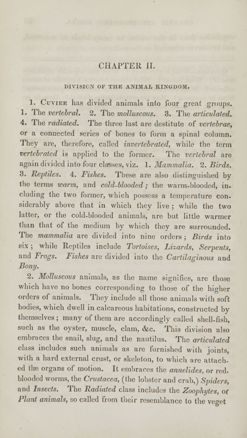 DIVISION OF THE ANIMAL KINGDOM. 1. Cuviee has divided animals into four great groups. 1. The vertebral. 2. The molluscous. 3. The articulated. 4. The radiated. The three last are destitute of vertebrae, or a connected series of bones to form a spinal column. They are, therefore, called invertebrated, while the term vertebrated is applied to the former. The vertebral are again divided into four classes, viz. 1. Mammalia. 2. Birds. 3. Reptiles. 4. Fishes. These are also distinguished by the terms warm, and cold-blooded ; the warm-blooded, in- cluding the two former, which possess a temperature con- siderably above that in which they live ; while the two latter, or the cold-blooded animals, are but little warmer than that of the medium by which they are surrounded. The mammalia are divided into nine orders ; Birds into six; while Reptiles include Tortoises, Lizards, Serpents, and Frogs. Fishes are divided into the Cartilaginous and Bony. 2. Molluscous animals, as the name signifies, are those which have no bones corresponding to those of the higher orders of animals. They include all those animals with soft bodies, which dwell in calcareous habitations, constructed by themselves ; many of them are accordingly called shell-fish, such as the oyster, muscle, clam, &c. This division also embraces the snail, slug, and the nautilus. The articulated class includes such animals as are furnished with joints, with a hard external crust, or skeleton, to which are attach- ed the organs of motion. It embraces the annelides, or red. blooded worms, the Crustacea, (the lobster and crab,) Spiders, and Insects. The Radiated class includes the Zoophytes, or Plant animals, so called from their resemblance to the veo-et
