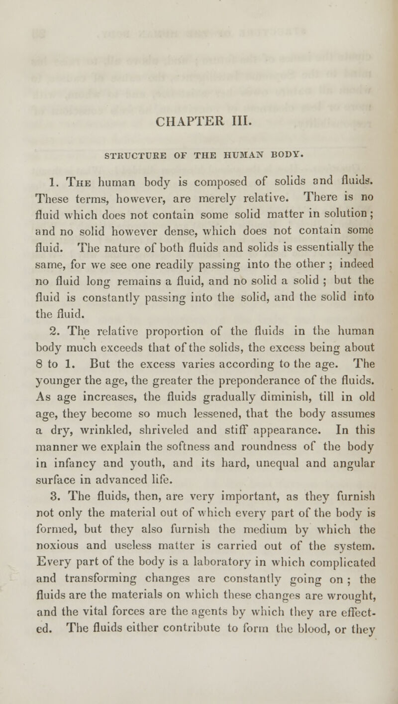 STRUCTURE OF THE HUMAN BODY. 1. The human body is composed of solids and fluids. These terms, however, are merely relative. There is no fluid which does not contain some solid matter in solution; and no solid however dense, which does not contain some fluid. The nature of both fluids and solids is essentially the same, for we see one readily passing into the other ; indeed no fluid long remains a fluid, and no solid a solid ; but the fluid is constantly passing into the solid, and the solid into the fluid. 2. The relative proportion of the fluids in the human body much exceeds that of the solids, the excess being about 8 to 1. But the excess varies according to the age. The younger the age, the greater the preponderance of the fluids. As age increases, the fluids gradually diminish, till in old age, they become so much lessened, that the body assumes a dry, wrinkled, shriveled and stiff appearance. In this manner we explain the softness and roundness of the body in infancy and youth, and its hard, unequal and angular surface in advanced life. 3. The fluids, then, are very important, as they furnish not only the material out of which every part of the body is formed, but they also furnish the medium by which the noxious and useless matter is carried out of the system. Every part of the body is a laboratory in which complicated and transforming changes are constantly going on ; the fluids are the materials on which these changes are wrought, and the vital forces are the agents by which they are effect- ed. The fluids either contribute to form the blood, or they