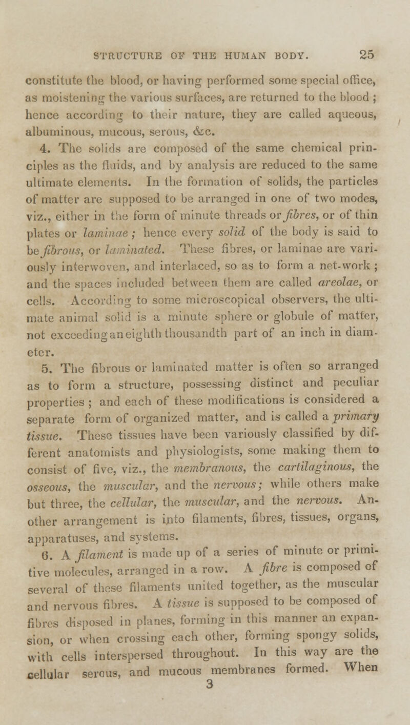 constitute the blood, or having performed some special office, as moistening the various surfaces, are returned to the blood ; hence according to their nature, they are called aqueous, albuminous, mucous, serous, &c. 4. The solids are composed of the same chemical prin- ciples as the fluids, and by analysis are reduced to the same ultimate elements. In the formation of solids, the particles of matter are supposed to be arranged in one of two modes, viz., either in the form of minute threads or fibres, or of thin plates or laminae; hence every solid of the body is said to ho fibrous, or laminated. These fibres, or laminae are vari- ously interwoven, and interlaced, so as to form a net-work ; and the spaces included between them are called areolae, or cells. According to some microscopical observers, the ulti- mate animal solid is a minute sphere or globule of matter, not exceeding an eighth thousandth part of an inch in diam- eter. 5. The fibrous or laminated matter is often so arranged as to form a structure, possessing distinct and peculiar properties ; and each of these modifications is considered a separate form of organized matter, and is called a ■primary tissue. These tissues have been variously classified by dif- ferent anatomists and physiologists, some making them to consist of five, viz., the membranous, the cartilaginous, the osseous, the muscular, and the nervous; while others make but three, the cellular, the muscular, and the nervous. An- other arrangement is into filaments, fibres, tissues, organs, apparatuses, and systems. 6. A filament is made up of a series of minute or primi- tive molecules, arranged in a row. A fibre is composed of several of these filaments united together, as the muscular and nervous fibres. A tissue is supposed to be composed of fibres disposed in planes, forming in this manner an expan- sion, or when crossing each other, forming spongy solids, with cells interspersed throughout. In this way are the cellular serous, and mucous membranes formed. When