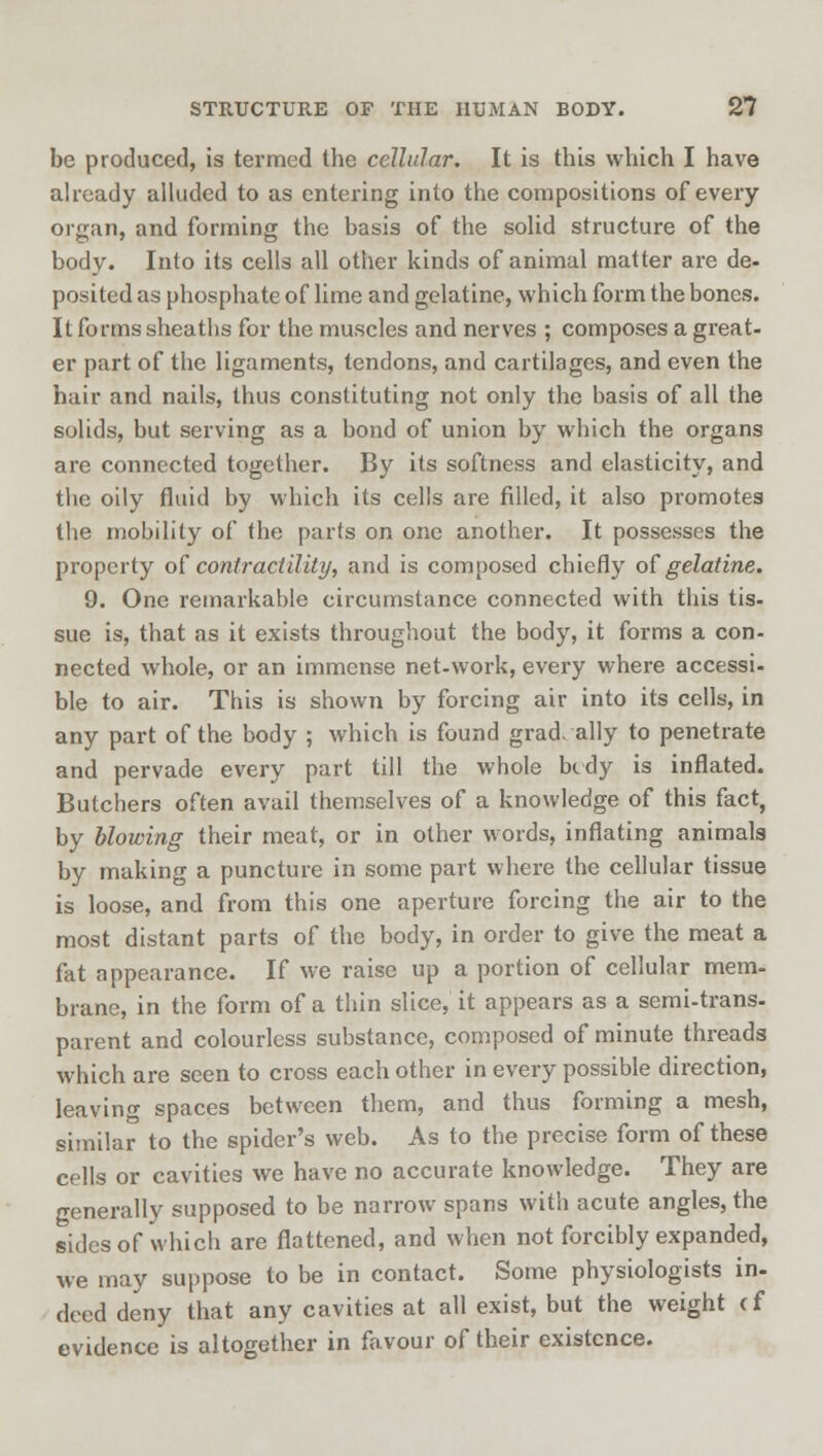 be produced, is termed the cellular. It is this which I have already alluded to as entering into the compositions of every organ, and forming the basis of the solid structure of the body. Into its cells all other kinds of animal matter are de- posited as phosphate of lime and gelatine, which form the bones. It forms sheatbs for the muscles and nerves ; composes a great- er part of the ligaments, tendons, and cartilages, and even the hair and nails, thus constituting not only the basis of all the solids, but serving as a bond of union by which the organs are connected together. By its softness and elasticity, and the oily fluid by which its cells are filled, it also promotes the mobility of the parts on one another. It possesses the property of contractility, and is composed chiefly of gelatine. 9. One remarkable circumstance connected with this tis- sue is, that as it exists throughout the body, it forms a con- nected whole, or an immense net-work, every where accessi- ble to air. This is shown by forcing air into its cells, in any part of the body ; which is found gradually to penetrate and pervade every part till the whole bedy is inflated. Butchers often avail themselves of a knowledge of this fact, by blowing their meat, or in other words, inflating animals by making a puncture in some part where the cellular tissue is loose, and from this one aperture forcing the air to the most distant parts of the body, in order to give the meat a fat appearance. If we raise up a portion of cellular mem- brane, in the form of a thin slice, it appears as a semi-trans- parent and colourless substance, composed of minute threads which are seen to cross each other in every possible direction, leaving spaces between them, and thus forming a mesh, similar to the spider's web. As to the precise form of these cells or cavities we have no accurate knowledge. They are generally supposed to be narrow spans with acute angles, the sides of which are flattened, and when not forcibly expanded, we may suppose to be in contact. Some physiologists in- deed deny that any cavities at all exist, but the weight cf evidence is altogether in favour of their existence.