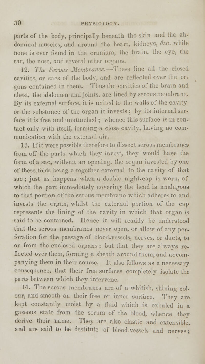 parts of the body, principally beneath the skin and the ab- dominal muscles, and around the heart, kidneys, &c. while none is ever found in the cranium, the brain, the eye, the ear, the nose, and several other organs. 12. The Serous Membranes.—These line all the closed cavities, or sacs of the body, and are reflected over the or- gans contained in them. Thus the cavities of the brain and chest, the abdomen and joints, are lined by serous membrane. By its external surface, it is united to the walls of the cavity or the substance of the organ it invests ; by its internal sur- face it is free and unattached ; whence this surface is in con- tact only with itself, forming a close cavity, having no com- munication with the external air. 13. If it were possible therefore to dissect serous membranes from off the parts which they invest, they would hav/e the form of a sac, without an opening, the organ invested by one of these folds being altogether external to the cavity of that sac; just as happens when a double night-cap is worn, of which the part immediately covering the head is analagous to that portion of the serous membrane which adheres tc and invests the organ, whilst the external portion of the cap represents the lining of the cavity in which that organ is said to be contained. Hence it will readily be understood that the serous membranes never open, or allow of any per- foration for the passage of blood-vessels, nerves, or ducts, to or from the enclosed organs ; but that they are always re- flected over them, forming a sheath around them, and accom- panying them in their course. It also follows as a necessary consequence, that their free surfaces completely isolate the parts between which they intervene. 14. The serous membranes are of a whitish, shining col- our, and smooth on their free or inner surface. They are kept constantly moist by a fluid which is exhaled in a gaseous state from the serum of the blood, whence they derive their name. They are also elastic and extensible, and are said to be destitute of blood-vessels and nerves;