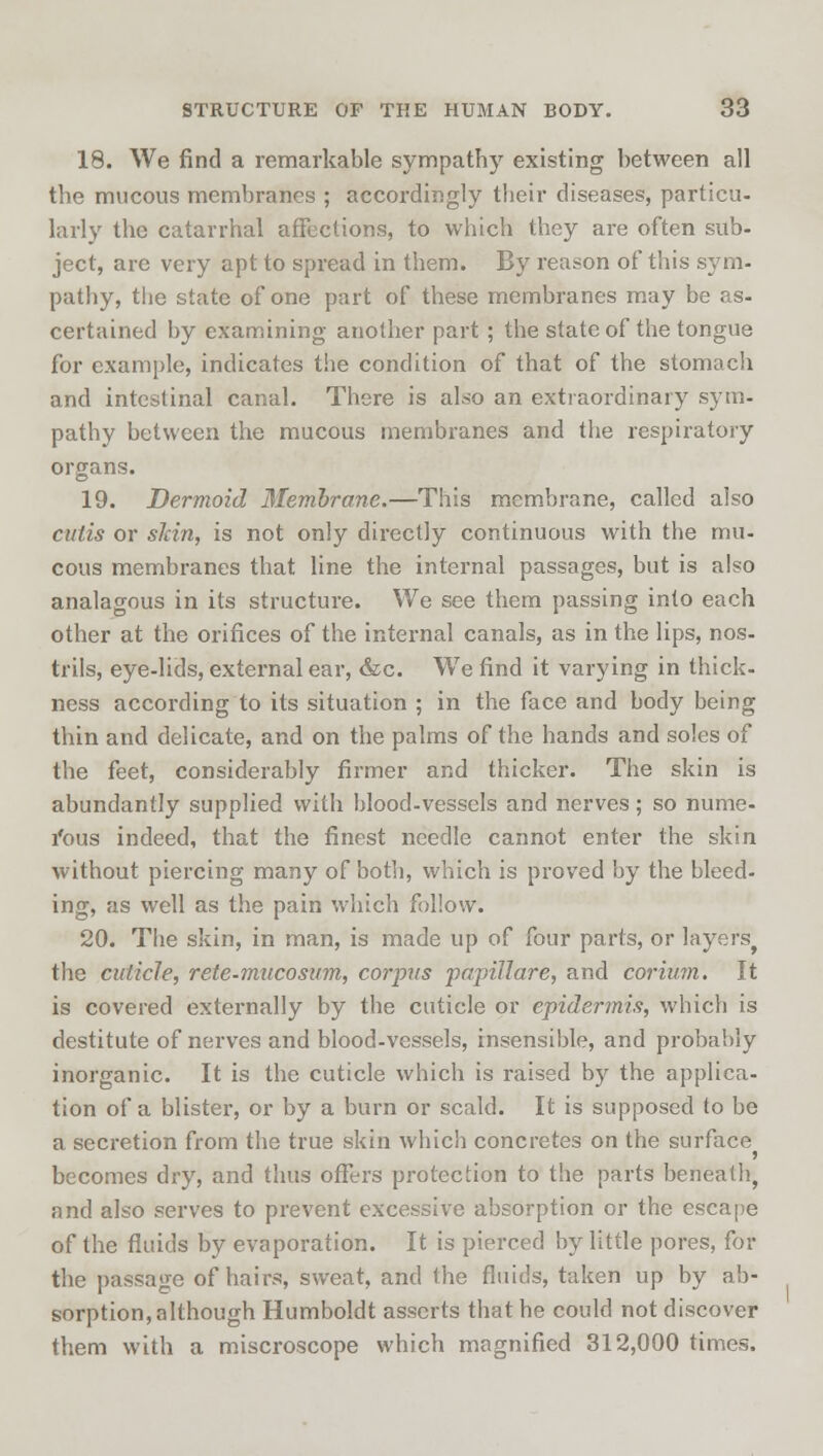 18. We find a remarkable sympathy existing between all the mucous membranes ; accordingly their diseases, particu- larly the catarrhal affections, to which they are often sub- ject, are very apt to spread in them. By reason of this sym- pathy, the state of one part of these membranes may be as- certained by examining another part ; the state of the tongue for example, indicates the condition of that of the stomach and intestinal canal. There is also an extraordinary sym- pathy between the mucous membranes and the respiratory organs. 19. Dermoid Membrane.—This membrane, called also cutis or skin, is not only directly continuous with the mu- cous membranes that line the internal passages, but is also analagous in its structure. We see them passing into each other at the orifices of the internal canals, as in the lips, nos- trils, eye-lids, external ear, &c. We find it varying in thick- ness according to its situation ; in the face and body being thin and delicate, and on the palms of the hands and soles of the feet, considerably firmer and thicker. The skin is abundantly supplied with blood-vessels and nerves; so nume- rous indeed, that the finest needle cannot enter the skin without piercing many of both, which is proved by the bleed- ing, as well as the pain which follow. 20. The skin, in man, is made up of four parts, or layers, the cuticle, rete-mucosum, corpus papillare, and corium. It is covered externally by the cuticle or epidermis, which is destitute of nerves and blood-vessels, insensible, and probably inorganic. It is the cuticle which is raised by the applica- tion of a blister, or by a burn or scald. It is supposed to be a secretion from the true skin which concretes on the surface becomes dry, and thus offers protection to the parts beneath, and also serves to prevent excessive absorption or the escape of the fluids by evaporation. It is pierced by little pores, for the passage of hairs, sweat, and the fluids, taken up by ab- sorption, although Humboldt asserts that he could not discover them with a miscroscope which magnified 312,000 times.