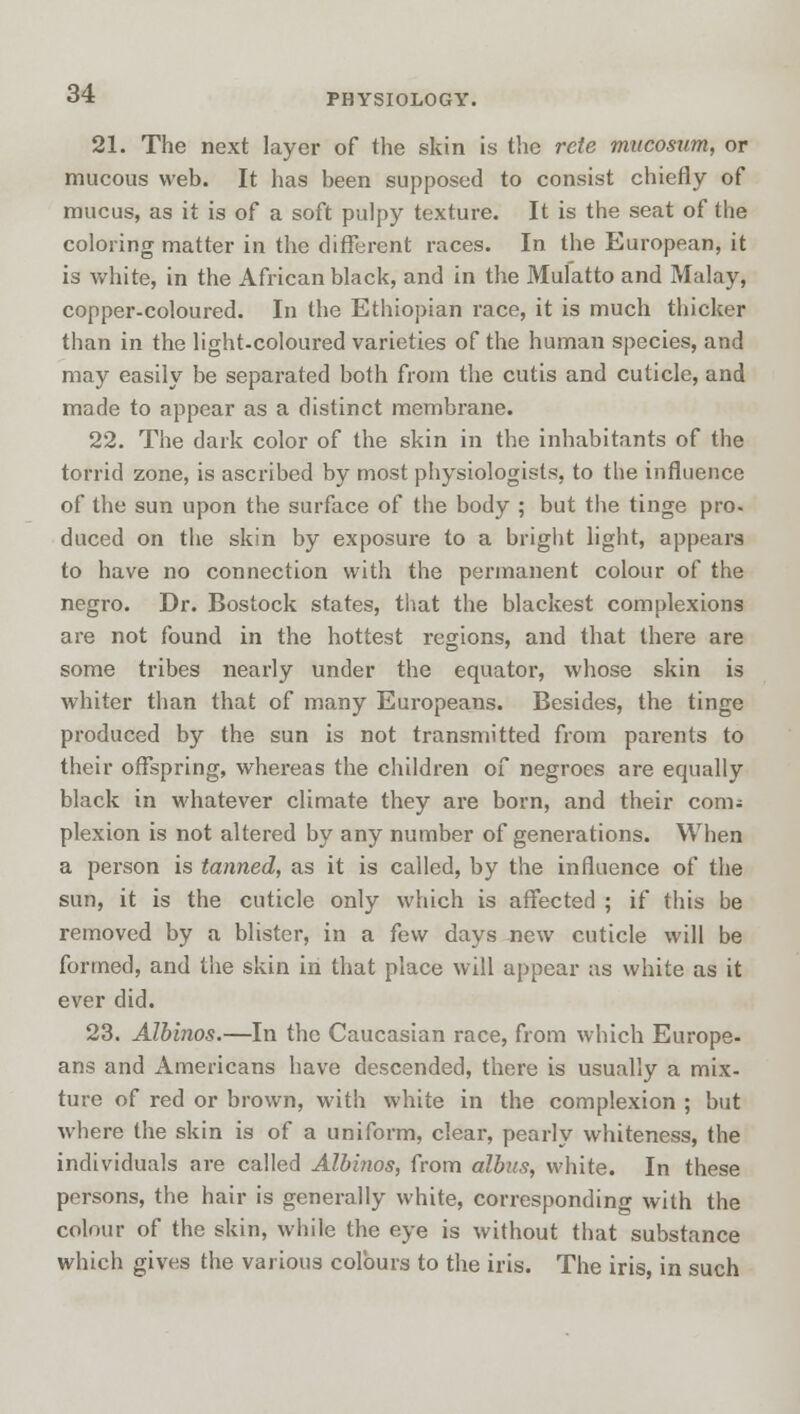 21. The next layer of the skin is the rete mucosum, or mucous web. It has been supposed to consist chiefly of mucus, as it is of a soft pulpy texture. It is the seat of the coloring matter in the different races. In the European, it is white, in the African black, and in the Mulatto and Malay, copper-coloured. In the Ethiopian race, it is much thicker than in the light-coloured varieties of the human species, and may easily be separated both from the cutis and cuticle, and made to appear as a distinct membrane. 22. The dark color of the skin in the inhabitants of the torrid zone, is ascribed by most physiologists, to the influence of the sun upon the surface of the body ; but the tinge pro- duced on the skin by exposure to a bright light, appears to have no connection with the permanent colour of the negro. Dr. Bostock states, that the blackest complexions are not found in the hottest regions, and that there are some tribes nearly under the equator, whose skin is whiter than that of many Europeans. Besides, the tinge produced by the sun is not transmitted from parents to their offspring, whereas the children of negroes are equally black in whatever climate they are born, and their com; plexion is not altered by any number of generations. When a person is tanned, as it is called, by the influence of the sun, it is the cuticle only which is affected ; if this be removed by a blister, in a few days new cuticle will be formed, and the skin in that place will appear as white as it ever did. 23. Albinos.—In the Caucasian race, from which Europe- ans and Americans have descended, there is usually a mix- ture of red or brown, with white in the complexion ; but where the skin is of a uniform, clear, pearly whiteness, the individuals are called Albinos, from albas, white. In these persons, the hair is generally white, corresponding with the colour of the skin, while the eye is without that substance which gives the various colours to the iris. The iris, in such