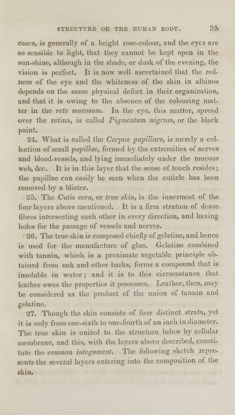 cases, is generally of a bright rose-colour, and the eyes are so sensible to light, that they cannot be kept open in the sun-shine, although in the shade, or dusk of the evening, the vision is perfect. It is now well ascertained that the red- ness of the eye and the whiteness of the skin in albinos depends on the same physical defect in their organization, and that it is owing to the absence of the colouring mat- ter in the rete mucosum. In the eye, this matter, spread over the retina, is called Pigmentum nigrum, or the black paint. 24. What is called the Corpus papillare, is merely a col- lection of small papillae, formed by the extremities of nerves and blood-vessels, and lying immediately under the mucous web, &c. It is in this layer that the sense of touch resides; the papillae can easily be seen when the cuticle has been removed by a blister. 25. The Cutis vera, or true skin, is the innermost of the four layers above mentioned. It is a firm stratum of dense fibres intersecting each other in every direction, and having holes for the passage of vessels and nerves. 26. The true skin is composed chiefly of gelatine, and hence is used for the manufacture of glue. Gelatine combined with tannin, which is a proximate vegetable principle ob- tained from oak and other barks, forms a compound that is insoluble in water ; and it is to this circumstance that leather owes the properties it possesses. Leather, then, may be considered as the product of the union of tannin and gelatine. 27. Though the skin consists of four distinct strata, yet it is only from one-sixth to one-fourth of an inch in diameter. The true skin is united to the structure below by cellular membrane, and this, with the layers above described, consti- tute the common integument. The following sketch repre- sents the several layers entering into the composition of the skin.