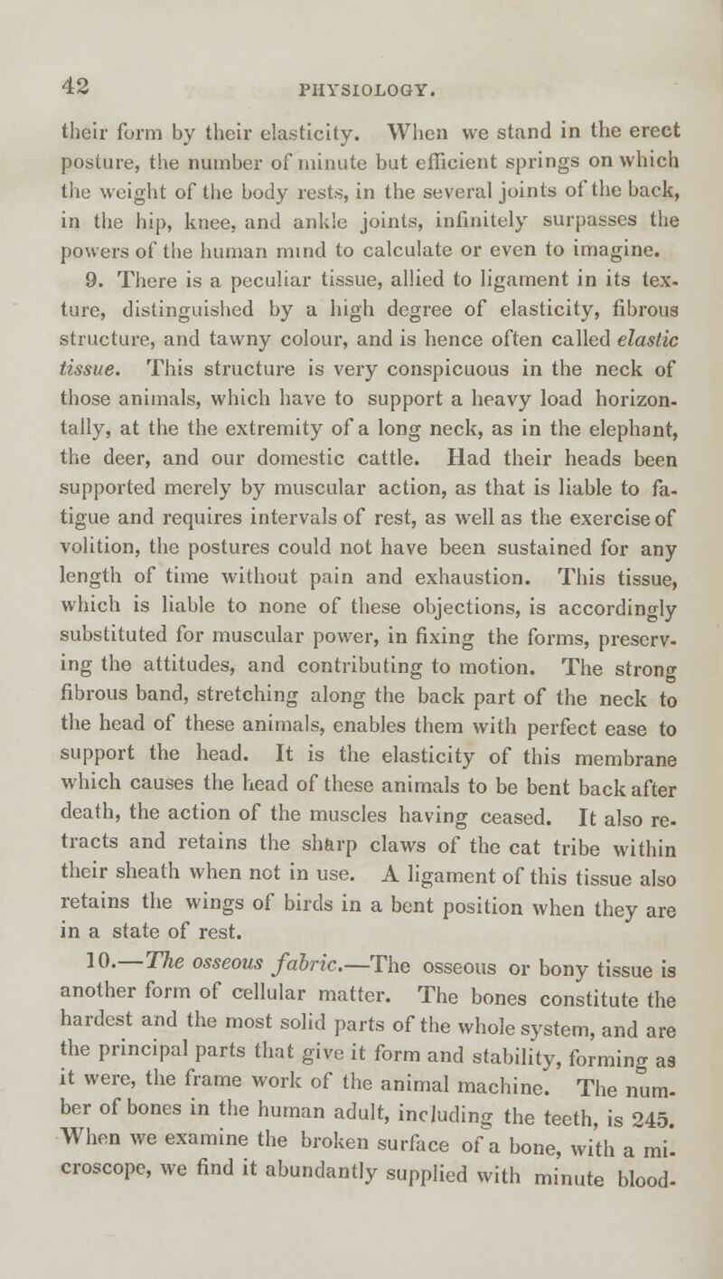 their form by their elasticity. When we stand in the erect posture, the number of minute but efficient springs on which the weight of the body rests, in the several joints of the back, in the hip, knee, and ankle joints, infinitely surpasses the powers of the human mind to calculate or even to imagine. 9. There is a peculiar tissue, allied to ligament in its tex- ture, distinguished by a high degree of elasticity, fibrous structure, and tawny colour, and is hence often called elastic tissue. This structure is very conspicuous in the neck of those animals, which have to support a heavy load horizon- tally, at the the extremity of a long neck, as in the elephant, the deer, and our domestic cattle. Had their heads been supported merely by muscular action, as that is liable to fa- tigue and requires intervals of rest, as well as the exercise of volition, the postures could not have been sustained for any length of time without pain and exhaustion. This tissue, which is liable to none of these objections, is accordingly substituted for muscular power, in fixing the forms, preserv- ing the attitudes, and contributing to motion. The strono- fibrous band, stretching along the back part of the neck to the head of these animals, enables them with perfect ease to support the head. It is the elasticity of this membrane which causes the head of these animals to be bent back after death, the action of the muscles having ceased. It also re- tracts and retains the sharp claws of the cat tribe within their sheath when not in use. A ligament of this tissue also retains the wings of birds in a bent position when they are in a state of rest. 10.—The osseous fabric—The osseous or bony tissue is another form of cellular matter. The bones constitute the hardest and the most solid parts of the whole system, and are the principal parts that give it form and stability, forming as it were, the frame work of the animal machine. The num. ber of bones in the human adult, including the teeth, is 245. When we examine the broken surface of a bone, with a mi croscope, we find it abundantly supplied with minute blood-