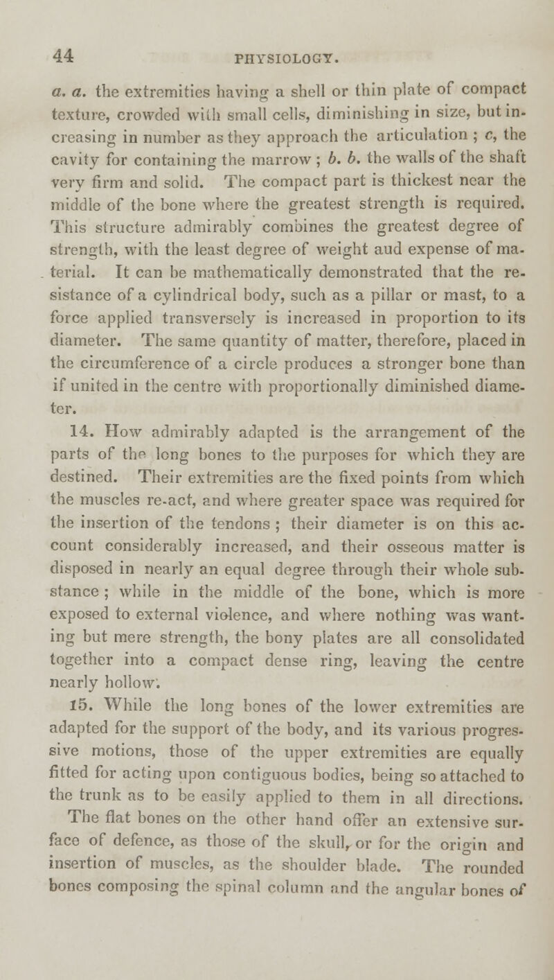 a. a. the extremities having a shell or thin plate of compact texture, crowded with small cells, diminishing in size, but in- creasing in number as they approach the articulation ; c, the cavity for containing the marrow ; b. b. the walls of the shaft very firm and solid. The compact part is thickest near the middle of the bone where the greatest strength is required. This structure admirably combines the greatest degree of strength, with the least degree of weight aud expense of ma- terial. It can be mathematically demonstrated that the re- sistance of a cylindrical body, such as a pillar or mast, to a force applied transversely is increased in proportion to its diameter. The same quantity of matter, therefore, placed in the circumference of a circle produces a stronger bone than if united in the centre with proportionally diminished diame- ter. 14. How admirably adapted is the arrangement of the parts of the long bones to the purposes for which they are destined. Their extremities are the fixed points from which the muscles re-act, and where greater space was required for the insertion of the tendons ; their diameter is on this ac- count considerably increased, and their osseous matter is disposed in nearly an equal degree through their whole sub- stance ; while in the middle of the bone, which is more exposed to external violence, and where nothing was want- ing but mere strength, the bony plates are all consolidated together into a compact dense ring, leaving the centre nearly hollow. 15. While the long bones of the lower extremities are adapted for the support of the body, and its various progres- sive motions, those of the upper extremities are equally fitted for acting upon contiguous bodies, being so attached to the trunk as to be easily applied to them in all directions. The flat bones on the other hand offer an extensive sur- face of defence, as those of the skull, or for the origin and insertion of muscles, as the shoulder blade. The rounded bones composing the spinal column and the angular bones of