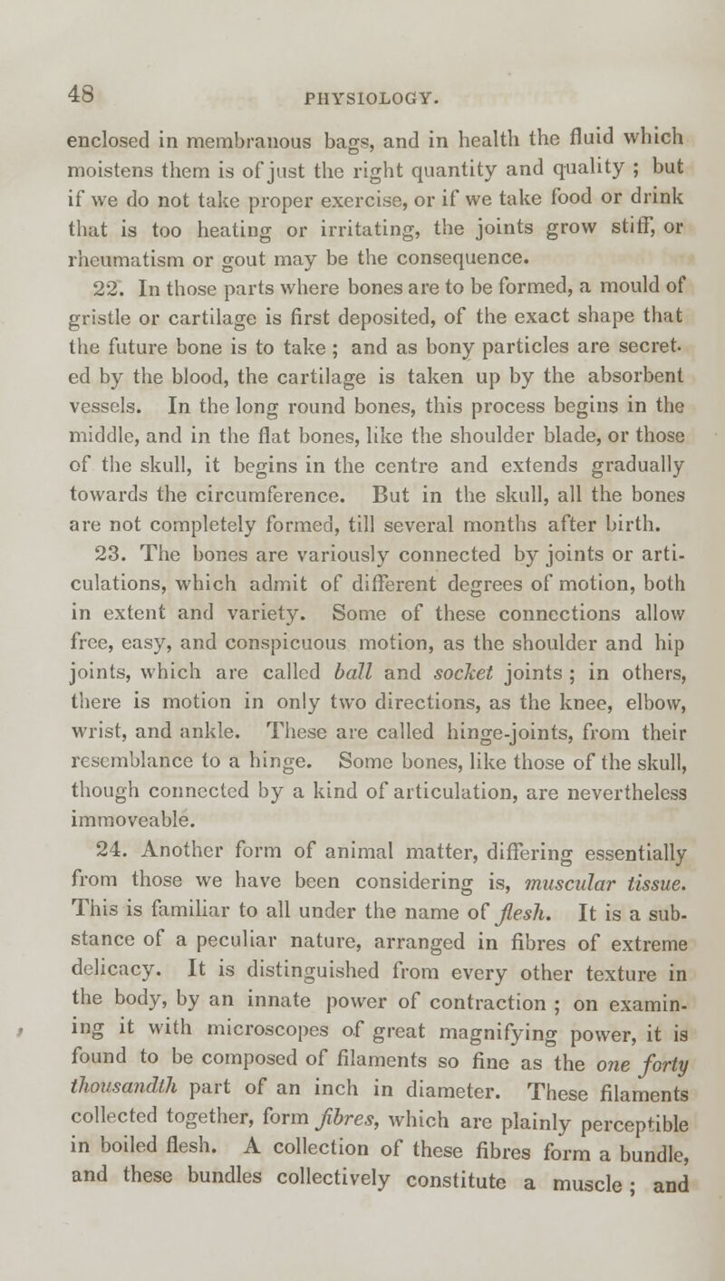 enclosed in membranous bags, and in health the fluid which moistens them is of just the right quantity and quality ; but if we do not take proper exercise, or if we take food or drink that is too heating or irritating, the joints grow stiff, or rheumatism or gout may be the consequence. 22. In those parts where bones are to be formed, a mould of gristle or cartilage is first deposited, of the exact shape that the future bone is to take; and as bony particles are secret ed by the blood, the cartilage is taken up by the absorbent vessels. In the long round bones, this process begins in the middle, and in the flat bones, like the shoulder blade, or those of the skull, it begins in the centre and extends gradually towards the circumference. But in the skull, all the bones are not completely formed, till several months after birth. 23. The bones are variously connected by joints or arti- culations, which admit of different degrees of motion, both in extent and variety. Some of these connections allow free, easy, and conspicuous motion, as the shoulder and hip joints, which are called ball and socket joints ; in others, there is motion in only two directions, as the knee, elbow, wrist, and ankle. These are called hinge-joints, from their resemblance to a hinge. Some bones, like those of the skull, though connected by a kind of articulation, are nevertheless immoveable. 24. Another form of animal matter, differing essentially from those we have been considering is, muscular tissue. This is familiar to all under the name of flesh. It is a sub- stance of a peculiar nature, arranged in fibres of extreme delicacy. It is distinguished from every other texture in the body, by an innate power of contraction ; on examin- ing it with microscopes of great magnifying power, it is found to be composed of filaments so fine as the one forty thousandth part of an inch in diameter. These filaments collected together, form fibres, which are plainly perceptible in boiled flesh. A collection of these fibres form a bundle, and these bundles collectively constitute a muscle; and