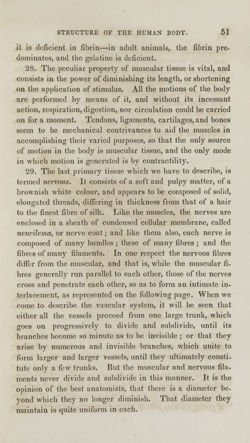 it is deficient in fibrin—in adult animals, the fibrin pre- dominates, and the gelatine is deficient. 28. The peculiar property of muscular tissue is vital, and consists in the power of diminishing its length, or shortening on the application of stimulus. All the motions of the body- are performed by means of it, and without its incessant action, respiration, digestion, nor circulation could be carried on for a moment. Tendons, ligaments, cartilages, and bones seem to be mechanical contrivances to aid the muscles in accomplishing their varied purposes, so that the only source of motion in the body is muscular tissue, and the only mode in which motion is generated is by contractility. 29. The last primary tissue which we have to describe, is termed nervous. It consists of a soft and pulpy matter, of a brownish white colour, and appears to be composed of solid, elongated threads, differing in thickness from that of a hair to the finest fibre of silk. Like the muscles, the nerves are enclosed in a sheath of condensed cellular membrane, called neurilema, or nerve coat; and like them also, each nerve is composed of many bundles ; these of many fibres ; and the fibres of many filaments. In one respect the nervous fibres differ from the muscular, and that is, while the muscular fi- bres generally run parallel to each other, those of the nerves cross and penetrate each other, so as to form an intimate in- terlacement, as represented on the following page. When we come to describe the vascular system, it will be seen that either all the vessels proceed from one large trunk, which goes on progressively to divide and subdivide, until its branches become so minute as to be invisible ; or that they arise by numerous and invisible branches, which unite to form larger and larger vessels, until they ultimately consti- tute only a few trunks. But the muscular and nervous fila- ments never divide and subdivide in this manner. It is the opinion of the best anatomists, that there is a diameter be- yond which they no longer diminish. That diameter they maintain is quite uniform in each.