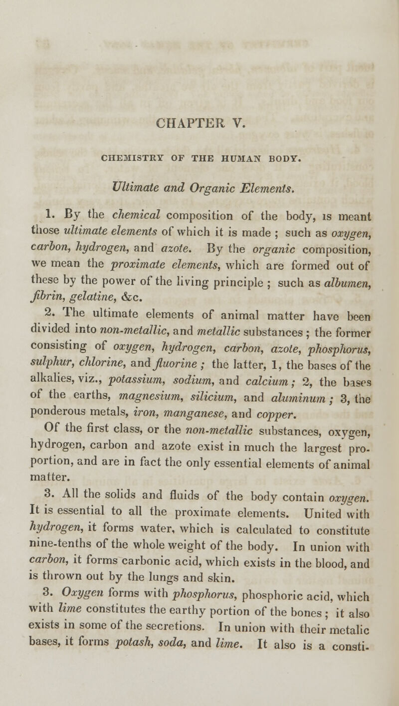 CHAPTER V. CHEMISTRY OF THE HUMAN BODY. Ultimate and Organic Elements. 1. By the chemical composition of the body, is meant those ultimate elements of which it is made ; such as oxygen, carbon, hydrogen, and azote. By the organic composition, we mean the proximate elements, which are formed out of these by the power of the living principle ; such as albumen, fibrin, gelatine, &c. 2. The ultimate elements of animal matter have been divided into non-metallic, and metallic substances ; the former consisting of oxygen, hydrogen, carbon, azote, phosphorus, sulphur, chlorine, and fluorine ; the latter, 1, the bases of the alkalies, viz., potassium, sodium, and calcium; 2, the bases of the earths, magnesium, silicium, and aluminum ; 3, the ponderous metals, iron, manganese, and copper. Of the first class, or the non-metallic substances, oxygen, hydrogen, carbon and azote exist in much the largest pro- portion, and are in fact the only essential elements of animal matter. 3. All the solids and fluids of the body contain oxygen. It is essential to all the proximate elements. United with hydrogen, it forms water, which is calculated to constitute nine-tenths of the whole weight of the body. In union with carbon, it forms carbonic acid, which exists in the blood, and is thrown out by the lungs and skin. 3. Oxygen forms with phosphorus, phosphoric acid, which with lime constitutes the earthy portion of the bones ; it also exists in some of the secretions. In union with their metalic bases, it forms potash, soda, and lime. It also is a consti-