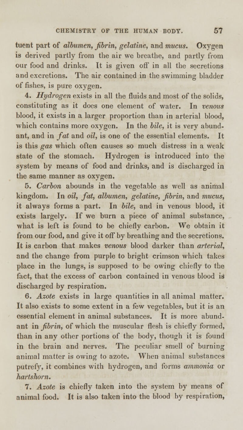 tuent part of albumen, fibrin, gelatine, and mucus. Oxygen is derived partly from the air we breathe, and partly from our food and drinks. It is given off in all the secretions and excretions. The air contained in the swimming bladder of fishes, is pure oxygen. 4. Hydrogen exists in all the fluids and most of the solids, constituting as it does one element of water. In venous blood, it exists in a larger proportion than in arterial blood, which contains more oxygen. In the bile, it is very abund- ant, and in fat and oil, is one of the essential elements. It is this gas which often causes so much distress in a weak state of the stomach. Hydrogen is introduced into the system by means of food and drinks, and is discharged in the same manner as oxygen. 5. Carbon abounds in the vegetable as well as animal kingdom. In oil, fat, albumen, gelatine, fibrin, and mucus, it always forms a part. In bile, and in venous blood, it exists largely. If we burn a piece of animal substance, what is left is found to be chiefly carbon. We obtain it from our food, and give it off by breathing and the secretions. It is carbon that makes venous blood darker than arterial, and the change from purple to bright crimson which takes place in the lungs, is supposed to be owing chiefly to the fact, that the excess of carbon contained in venous blood is discharged by respiration. 6. Azote exists in large quantities in all animal matter. It also exists to some extent in a few vegetables, but it is an essential element in animal substances. It is more abund- ant in fibrin, of which the muscular flesh is chiefly formed, than in any other portions of the body, though it is found in the brain and nerves. The peculiar smell of burning animal matter is owing to azote. When animal substances putrefy, it combines with hydrogen, and forms ammonia or hartshorn. 7. Azote is chiefly taken into the system by means of animal food. It is also taken into the blood by respiration,