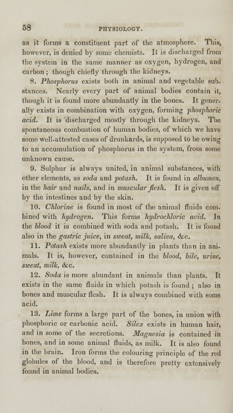 as it forms a constituent part of the atmosphere. This, however, is denied by some chemists. It is discharged from the system in the same manner as oxygen, hydrogen, and carbon ; though chiefly through the kidneys. 8. Phosphorus exists both in animal and vegetable sub. stances. Nearly every part of animal bodies contain it, though it is found more abundantly in the bones. It gener- ally exists in combination with oxygen, forming phosphoric acid. It is discharged mostly through the kidneys. The spontaneous combustion of human bodies, of which we have some well-attested cases of drunkards, is supposed to be owing to an accumulation of phosphorus in the system, from some unknown cause. 9. Sulphur is always united, in animal substances, with other elements, as soda and potash. It is found in albumen, in the hair and nails, and in muscidar Jlesh. It is given off by the intestines and by the skin. 10. Chlorine is found in most of the animal fluids com- bined with hydrogen. This forms hydrochloric acid. In the blood it is combined with soda and potash. It is found also in the gastric juice, in sweat, milk, saliva, &c. 11. Potash exists more abundantly in plants than in ani- mals. It is, however, contained in the blood, bile, urine, sweat, milk, &c. 12. Soda is more abundant in animals than plants. It exists in the same fluids in which potash is found ; also in bones and muscular flesh. It is always combined with some acid. 13. Lime forms a large part of the bones, in union with phosphoric or carbonic acid. Silex exists in human hair, and in some of the secretions. Magnesia is contained in bones, and in some animal fluids, as milk. It is also found in the brain. Iron forms the colouring principle of the red globules of the blood, and is therefore pretty extensively found in animal bodies.