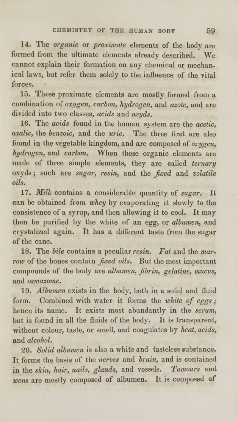 14. The organic or proximate elements of the body are formed from the ultimate elements already described. We cannot explain their formation on any chemical or mechan- ical laws, but refer them solely to the influence of the vital forces. 15. These proximate elements are mostly formed from a combination of oxygen, carbon, hydrogen, and azote, and are divided into two classes, acids and oxyds. 16. The acids found in the human system are the acetic, oxalic, the benzoic, and the uric. The three first are also found in the vegetable kingdom, and are composed of oxygen, hydrogen, and carbon. When these organic elements are made of three simple elements, they are called ternary oxyds; such are sugar, resin, and the fixed and volatile oils. 17. Milk contains a considerable quantity of sugar. It can be obtained from whey by evaporating it slowly to the consistence of a syrup, and then allowing it to cool. It may then be purified by the white of an egg, or albumen, and crystalized again. It has a different taste from the sugar of the cane. 18. The bile contains a peculiar resin. Fat and the mar. row of the bones contain fixed oils. But the most important compounds of the body are albumen, fibrin, gelatine, mucus, and osmazome. 19. Albumen exists in the body, both in a solid and fluid form. Combined with water it forms the white of eggs; hence its name. It exists most abundantly in the serum, but is found in all the fluids of the body. It is transparent, without colour, taste, or smell, and coagulates by heat, acids, and alcohol. 20. Solid albumen is also a white and tasteless substance. It forms the basis of the nerves and brain, and is contained in the skin, hair, nails, glands, and vessels. Tumours and wens are mostly composed of albumen. It is composed of