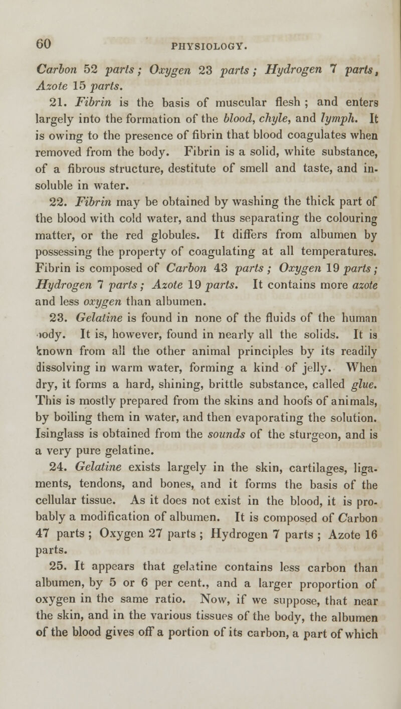 Carbon 52 parts; Oxygen 23 parts; Hydrogen 7 parts, Azote 15 parts. 21. Fibrin is the basis of muscular flesh ; and enters largely into the formation of the blood, chyle, and lymph. It is owing to the presence of fibrin that blood coagulates when removed from the body. Fibrin is a solid, white substance, of a fibrous structure, destitute of smell and taste, and in- soluble in water. 22. Fibrin may be obtained by washing the thick part of the blood with cold water, and thus separating the colouring matter, or the red globules. It differs from albumen by possessing the property of coagulating at all temperatures. Fibrin is composed of Carbon 43 parts ; Oxygen 19 parts; Hydrogen 7 parts; Azote 19 parts. It contains more azote and less oxygen than albumen. 23. Gelatine is found in none of the fluids of the human ■K)dy. It is, however, found in nearly all the solids. It is known from all the other animal principles by its readily dissolving in warm water, forming a kind of jelly. When dry, it forms a hard, shining, brittle substance, called glue. This is mostly prepared from the skins and hoofs of animals, by boiling them in water, and then evaporating the solution. Isinglass is obtained from the sounds of the sturgeon, and is a very pure gelatine. 24. Gelatine exists largely in the skin, cartilages, liga- ments, tendons, and bones, and it forms the basis of the cellular tissue. As it does not exist in the blood, it is pro- bably a modification of albumen. It is composed of Carbon 47 parts ; Oxygen 27 parts ; Hydrogen 7 parts ; Azote 16 parts. 25. It appears that gelatine contains less carbon than albumen, by 5 or 6 per cent., and a larger proportion of oxygen in the same ratio. Now, if we suppose, that near the skin, and in the various tissues of the body, the albumen of the blood gives off a portion of its carbon, a part of which