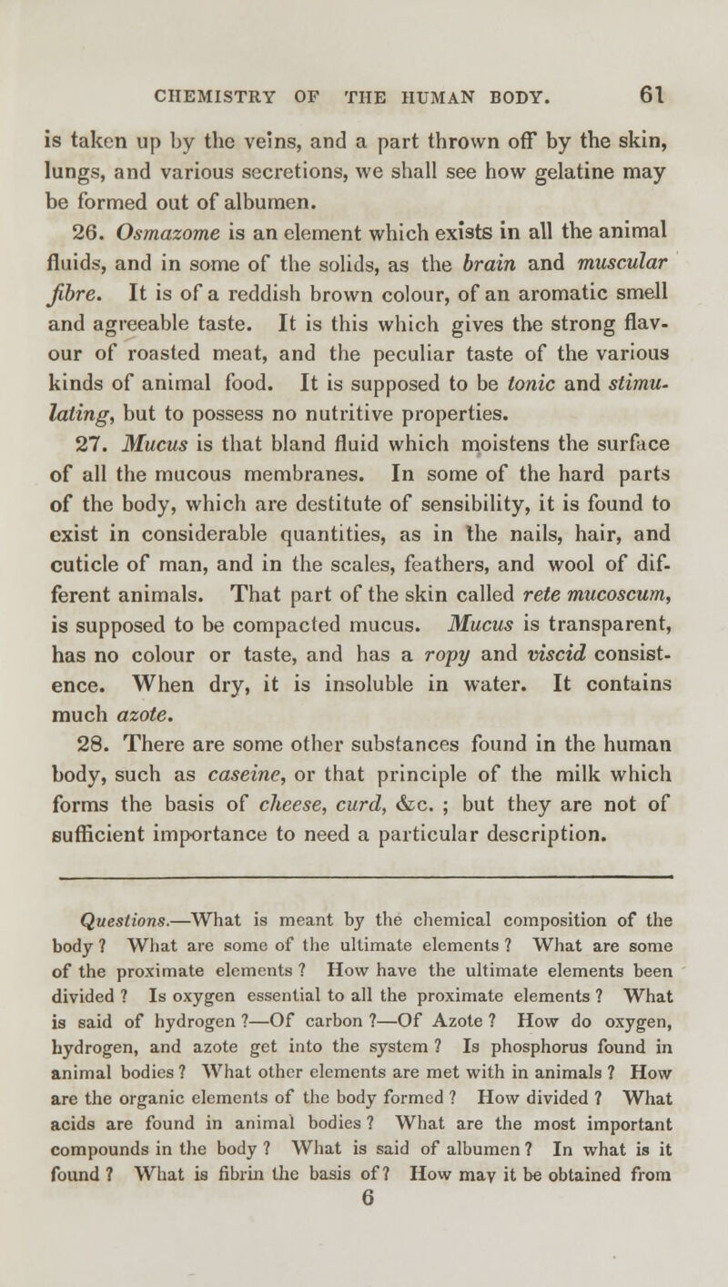 is taken up by the veins, and a part thrown off by the skin, lungs, and various secretions, we shall see how gelatine may be formed out of albumen. 26. Osmazome is an element which exists in all the animal fluids, and in some of the solids, as the brain and muscular fibre. It is of a reddish brown colour, of an aromatic smell and agreeable taste. It is this which gives the strong flav- our of roasted meat, and the peculiar taste of the various kinds of animal food. It is supposed to be tonic and stimu- lating, but to possess no nutritive properties. 27. Mucus is that bland fluid which moistens the surface of all the mucous membranes. In some of the hard parts of the body, which are destitute of sensibility, it is found to exist in considerable quantities, as in the nails, hair, and cuticle of man, and in the scales, feathers, and wool of dif- ferent animals. That part of the skin called rete mucoscum, is supposed to be compacted mucus. Mucus is transparent, has no colour or taste, and has a ropy and viscid consist- ence. When dry, it is insoluble in water. It contains much azote. 28. There are some other substances found in the human body, such as caseine, or that principle of the milk which forms the basis of cheese, curd, &c. ; but they are not of sufficient importance to need a particular description. Questions.—What is meant by the chemical composition of the body ? What are some of the ultimate elements ? What are some of the proximate elements ? How have the ultimate elements been divided ? Is oxygen essential to all the proximate elements ? What is said of hydrogen ?—Of carbon ?—Of Azote ? How do oxygen, hydrogen, and azote get into the system ? Is phosphorus found in animal bodies ? What other elements are met with in animals ? How are the organic elements of the body formed ? How divided ? What acids are found in animal bodies ? What are the most important compounds in the body ? What is said of albumen ? In what is it found ? What is fibrin the basis of ? How may it be obtained from 6