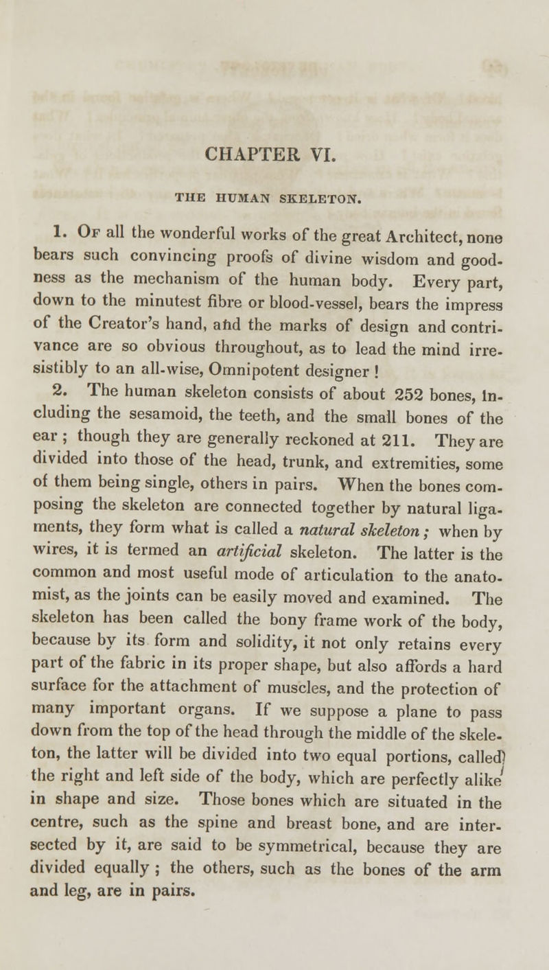 CHAPTER VI. THE HUMAN SKELETON. 1. Of all the wonderful works of the great Architect, none bears such convincing proofs of divine wisdom and good- ness as the mechanism of the human body. Every part, down to the minutest fibre or blood-vessel, bears the impress of the Creator's hand, and the marks of design and contri- vance are so obvious throughout, as to lead the mind irre- sistibly to an all-wise, Omnipotent designer ! 2. The human skeleton consists of about 252 bones, in- cluding the sesamoid, the teeth, and the small bones of the ear ; though they are generally reckoned at 211. They are divided into those of the head, trunk, and extremities, some of them being single, others in pairs. When the bones com- posing the skeleton are connected together by natural liga- ments, they form what is called a natural skeleton; when by wires, it is termed an artificial skeleton. The latter is the common and most useful mode of articulation to the anato- mist, as the joints can be easily moved and examined. The skeleton has been called the bony frame work of the body, because by its form and solidity, it not only retains every part of the fabric in its proper shape, but also affords a hard surface for the attachment of muscles, and the protection of many important organs. If we suppose a plane to pass down from the top of the head through the middle of the skele- ton, the latter will be divided into two equal portions, called] the right and left side of the body, which are perfectly alike' in shape and size. Those bones which are situated in the centre, such as the spine and breast bone, and are inter- sected by it, are said to be symmetrical, because they are divided equally ; the others, such as the bones of the arm and leg, are in pairs.