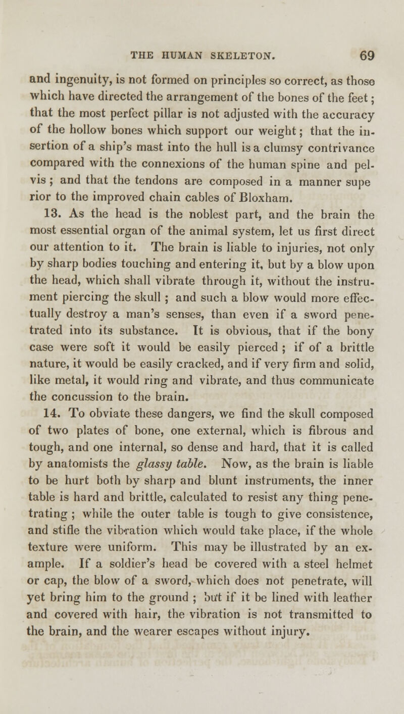 and ingenuity, is not formed on principles so correct, as thoso which have directed the arrangement of the bones of the feet; that the most perfect pillar is not adjusted with the accuracy of the hollow bones which support our weight; that the in- sertion of a ship's mast into the hull is a clumsy contrivance compared with the connexions of the human spine and pel- vis ; and that the tendons are composed in a manner supe rior to the improved chain cables of Bloxham. 13. As the head is the noblest part, and the brain the most essential organ of the animal system, let us first direct our attention to it. The brain is liable to injuries, not only by sharp bodies touching and entering it, but by a blow upon the head, which shall vibrate through it, without the instru- ment piercing the skull ; and such a blow would more effec- tually destroy a man's senses, than even if a sword pene- trated into its substance. It is obvious, that if the bony case were soft it would be easily pierced ; if of a brittle nature, it would be easily cracked, and if very firm and solid, like metal, it would ring and vibrate, and thus communicate the concussion to the brain. 14. To obviate these dangers, we find the skull composed of two plates of bone, one external, which is fibrous and tough, and one internal, so dense and hard, that it is called by anatomists the glassy table. Now, as the brain is liable to be hurt both by sharp and blunt instruments, the inner table is hard and brittle, calculated to resist any thing pene- trating ; while the outer table is tough to give consistence, and stifle the vibration which would take place, if the whole texture were uniform. This may be illustrated by an ex- ample. If a soldier's head be covered with a steel helmet or cap, the blow of a sword, which does not penetrate, will yet bring him to the ground ; but if it be lined with leather and covered with hair, the vibration is not transmitted to the brain, and the wearer escapes without injury.