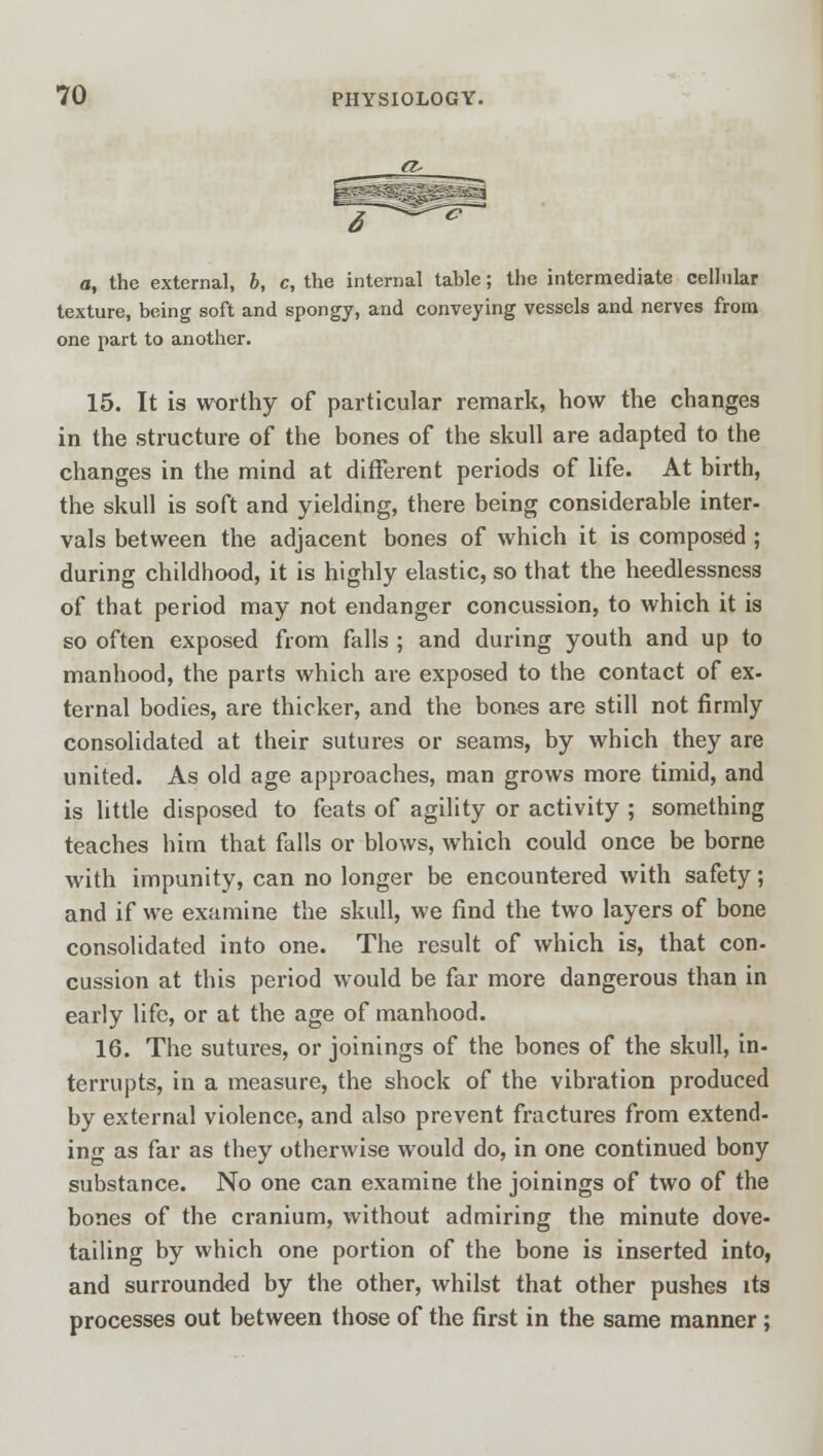 a, the external, b, c, the internal table; the intermediate cellular texture, being soft and spongy, and conveying vessels and nerves from one part to another. 15. It is worthy of particular remark, how the changes in the structure of the bones of the skull are adapted to the changes in the mind at different periods of life. At birth, the skull is soft and yielding, there being considerable inter- vals between the adjacent bones of which it is composed ; during childhood, it is highly elastic, so that the heedlessness of that period may not endanger concussion, to which it is so often exposed from falls ; and during youth and up to manhood, the parts which are exposed to the contact of ex- ternal bodies, are thicker, and the bones are still not firmly consolidated at their sutures or seams, by which they are united. As old age approaches, man grows more timid, and is little disposed to feats of agility or activity ; something teaches him that falls or blows, which could once be borne with impunity, can no longer be encountered with safety; and if we examine the skull, we find the two layers of bone consolidated into one. The result of which is, that con- cussion at this period would be far more dangerous than in early life, or at the age of manhood. 16. The sutures, or joinings of the bones of the skull, in- terrupts, in a measure, the shock of the vibration produced by external violence, and also prevent fractures from extend- ing as far as they otherwise would do, in one continued bony substance. No one can examine the joinings of two of the bones of the cranium, without admiring the minute dove- tailing by which one portion of the bone is inserted into, and surrounded by the other, whilst that other pushes its processes out between those of the first in the same manner ;