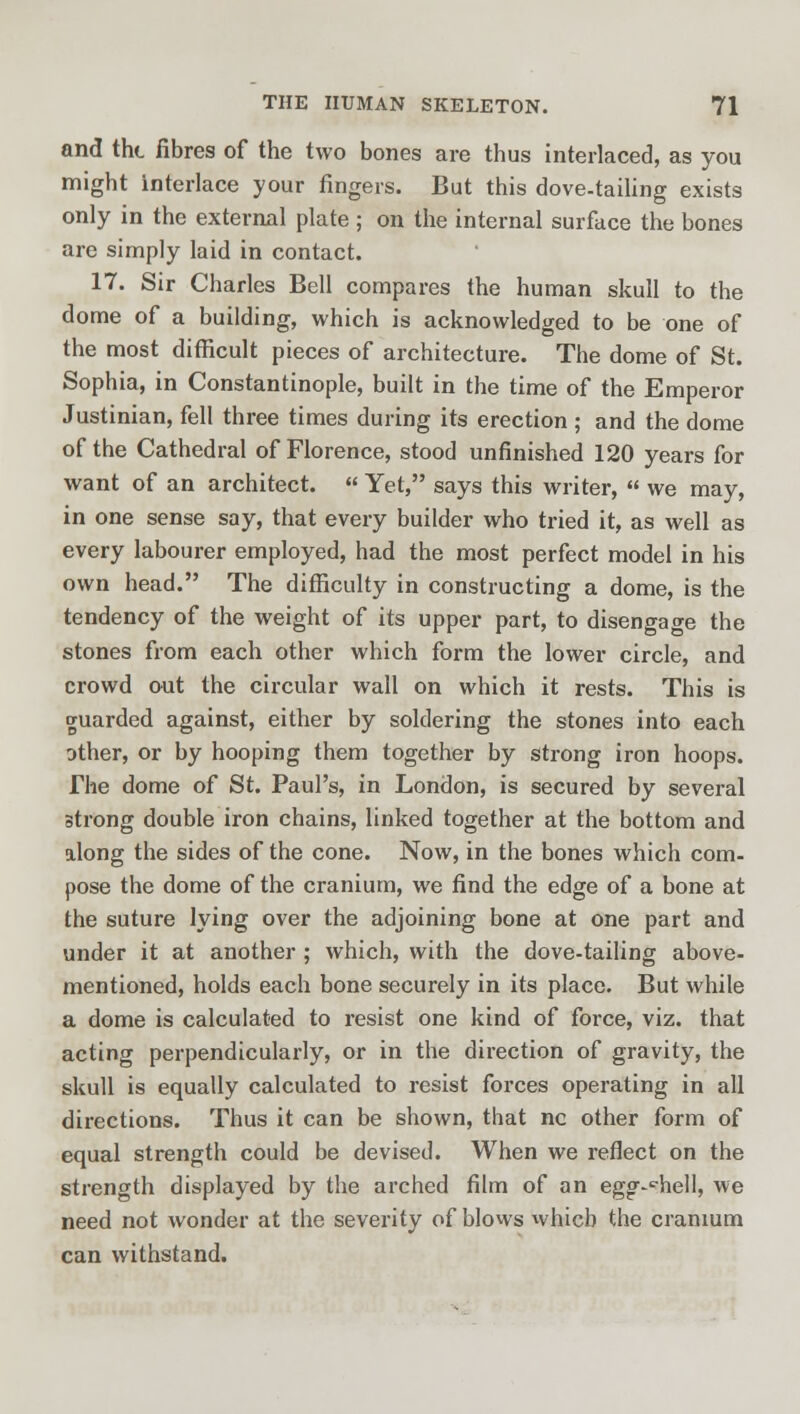 and the fibres of the two bones are thus interlaced, as you might interlace your fingers. But this dove-tailing exists only in the external plate ; on the internal surface the bones are simply laid in contact. 17. Sir Charles Bell compares the human skull to the dome of a building, which is acknowledged to be one of the most difficult pieces of architecture. The dome of St. Sophia, in Constantinople, built in the time of the Emperor Justinian, fell three times during its erection ; and the dome of the Cathedral of Florence, stood unfinished 120 years for want of an architect.  Yet, says this writer,  we may, in one sense say, that every builder who tried it, as well as every labourer employed, had the most perfect model in his own head. The difficulty in constructing a dome, is the tendency of the weight of its upper part, to disengage the stones from each other which form the lower circle, and crowd out the circular wall on which it rests. This is guarded against, either by soldering the stones into each other, or by hooping them together by strong iron hoops. The dome of St. Paul's, in London, is secured by several strong double iron chains, linked together at the bottom and along the sides of the cone. Now, in the bones which com- pose the dome of the cranium, we find the edge of a bone at the suture lying over the adjoining bone at one part and under it at another ; which, with the dove-tailing above- mentioned, holds each bone securely in its place. But while a dome is calculated to resist one kind of force, viz. that acting perpendicularly, or in the direction of gravity, the skull is equally calculated to resist forces operating in all directions. Thus it can be shown, that nc other form of equal strength could be devised. When we reflect on the strength displayed by the arched film of an eggshell, we need not wonder at the severity of blows which the cranium can withstand.