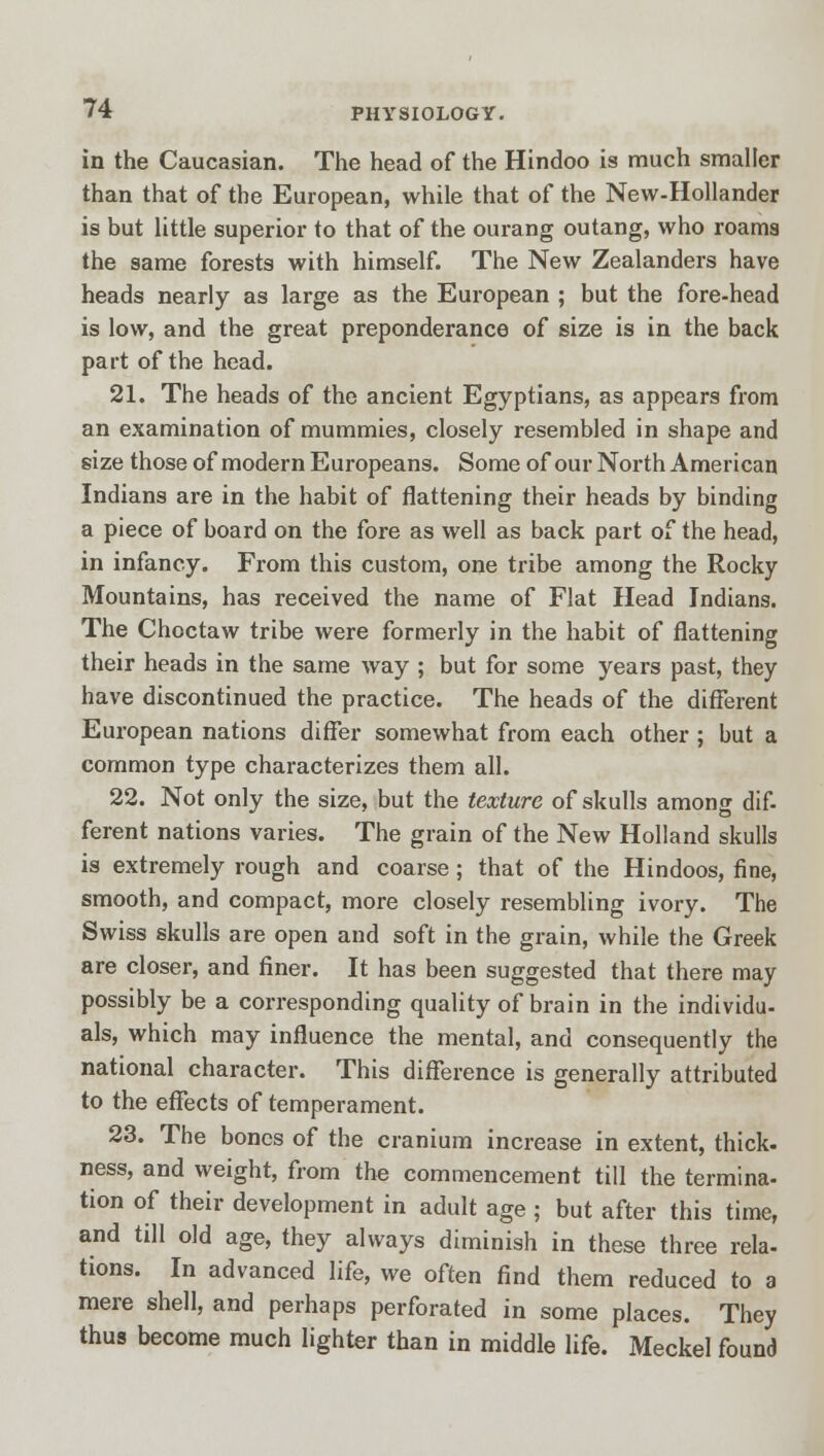 in the Caucasian. The head of the Hindoo is much smaller than that of the European, while that of the New-Hollander is but little superior to that of the ourang outang, who roams the same forests with himself. The New Zealanders have heads nearly as large as the European ; but the fore-head is low, and the great preponderance of size is in the back part of the head. 21. The heads of the ancient Egyptians, as appears from an examination of mummies, closely resembled in shape and size those of modern Europeans. Some of our North American Indians are in the habit of flattening their heads by binding a piece of board on the fore as well as back part of the head, in infancy. From this custom, one tribe among the Rocky Mountains, has received the name of Flat Head Indians. The Choctaw tribe were formerly in the habit of flattening their heads in the same way ; but for some years past, they have discontinued the practice. The heads of the different European nations differ somewhat from each other; but a common type characterizes them all. 22. Not only the size, but the texture of skulls among dif- ferent nations varies. The grain of the New Holland skulls is extremely rough and coarse; that of the Hindoos, fine, smooth, and compact, more closely resembling ivory. The Swiss skulls are open and soft in the grain, while the Greek are closer, and finer. It has been suggested that there may possibly be a corresponding quality of brain in the individu- als, which may influence the mental, and consequently the national character. This difference is generally attributed to the effects of temperament. 23. The bones of the cranium increase in extent, thick- ness, and weight, from the commencement till the termina- tion of their development in adult age ; but after this time, and till old age, they always diminish in these three rela- tions. In advanced life, we often find them reduced to a mere shell, and perhaps perforated in some places. They thus become much lighter than in middle life. Meckel found