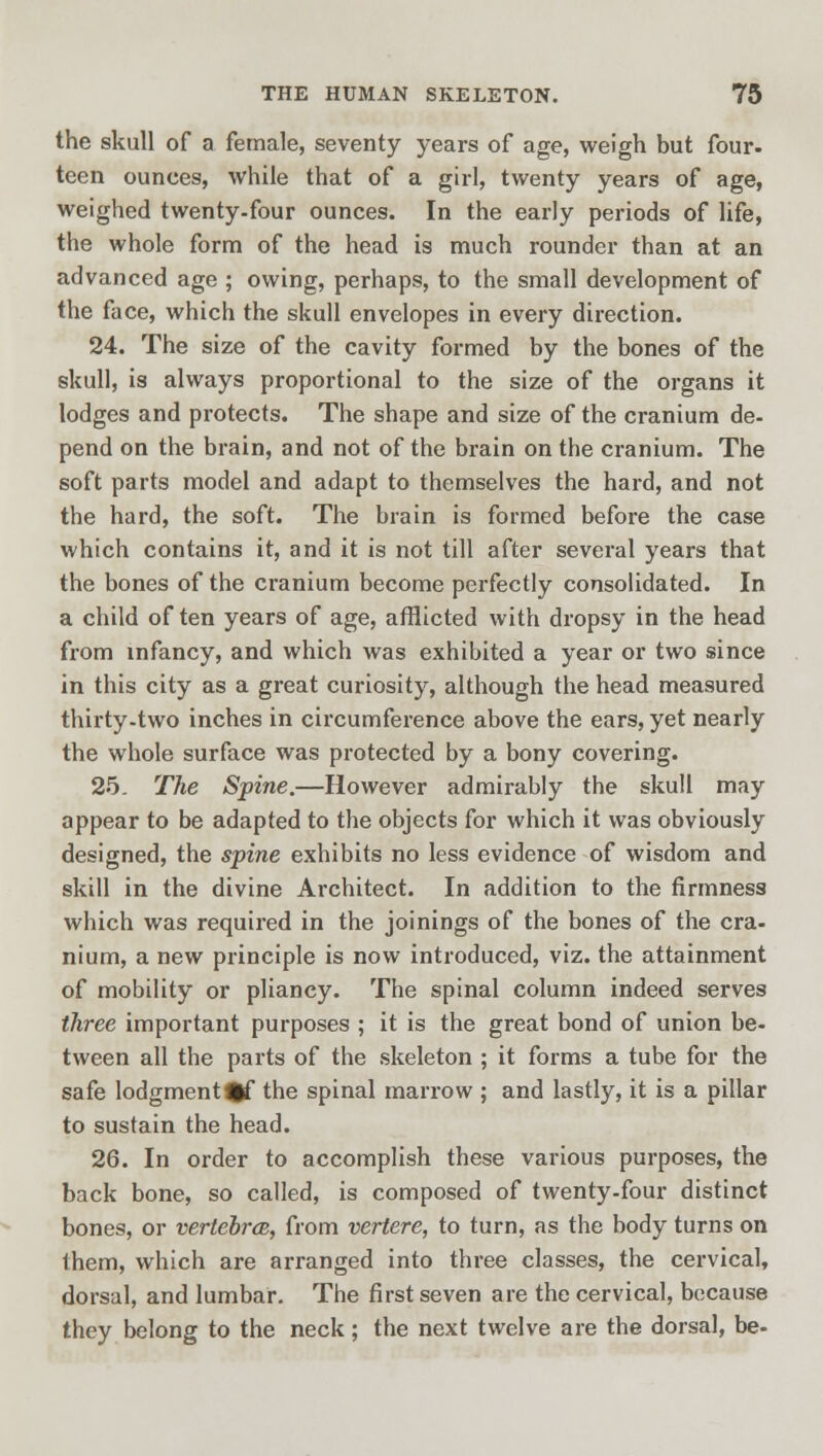 the skull of a female, seventy years of age, weigh but four- teen ounces, while that of a girl, twenty years of age, weighed twenty-four ounces. In the early periods of life, the whole form of the head is much rounder than at an advanced age ; owing, perhaps, to the small development of the face, which the skull envelopes in every direction. 24. The size of the cavity formed by the bones of the skull, is always proportional to the size of the organs it lodges and protects. The shape and size of the cranium de- pend on the brain, and not of the brain on the cranium. The soft parts model and adapt to themselves the hard, and not the hard, the soft. The brain is formed before the case which contains it, and it is not till after several years that the bones of the cranium become perfectly consolidated. In a child of ten years of age, afflicted with dropsy in the head from infancy, and which was exhibited a year or two since in this city as a great curiosity, although the head measured thirty-two inches in circumference above the ears, yet nearly the whole surface was protected by a bony covering. 25. The Spine.—However admirably the skull may appear to be adapted to the objects for which it was obviously designed, the spine exhibits no less evidence of wisdom and skill in the divine Architect. In addition to the firmness which was required in the joinings of the bones of the cra- nium, a new principle is now introduced, viz. the attainment of mobility or pliancy. The spinal column indeed serves three important purposes ; it is the great bond of union be- tween all the parts of the skeleton ; it forms a tube for the safe lodgment^f the spinal marrow ; and lastly, it is a pillar to sustain the head. 26. In order to accomplish these various purposes, the back bone, so called, is composed of twenty-four distinct bones, or vertebra, from vertere, to turn, as the body turns on them, which are arranged into three classes, the cervical, dorsal, and lumbar. The first seven are the cervical, because they belong to the neck; the next twelve are the dorsal, be-