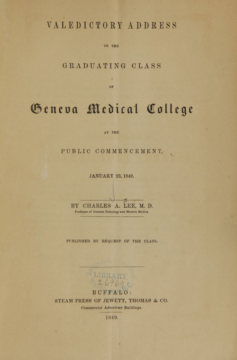 VALEDICTORY ADDRESS GRADUATING CLASS (Benetm Metrical College PUBLIC COMMENCEMENT, JANUARY 23, 1849. BY CHARLES A. LEE, M. D. Professor of General Pathology and Materia Meilica. PUBLISHED BY REQUEST OF THE CLASS. BUFFALO: STEAM PRESS OF JEWETT, THOMAS &. CO. Commercial Advertiser Buildings. 1849.