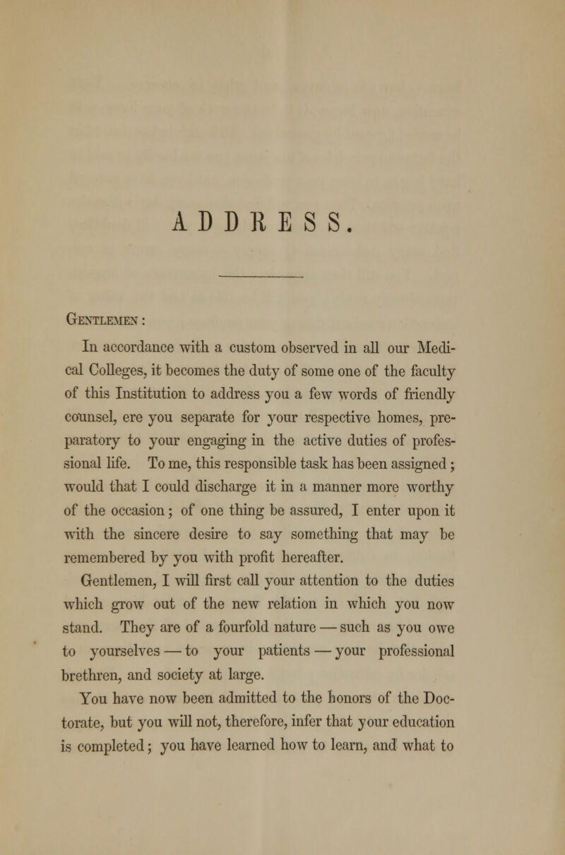 ADDRESS. Gentlemen : In accordance with a custom observed in all our Medi- cal Colleges, it becomes the duty of some one of the faculty of this Institution to address you a few words of friendly counsel, ere you separate for your respective homes, pre- paratory to your engaging in the active duties of profes- sional life. To me, this responsible task has been assigned ; would that I could discharge it in a manner more worthy of the occasion; of one thing be assured, I enter upon it with the sincere desire to say something that may be remembered by you with profit hereafter. Gentlemen, I will first call your attention to the duties which grow out of the new relation in which you now stand. They are of a fourfold nature — such as you owe to yourselves — to your patients — your professional brethren, and society at large. You have now been admitted to the honors of the Doc- torate, but you will not, therefore, infer that your education is completed; you have learned how to learn, and what to